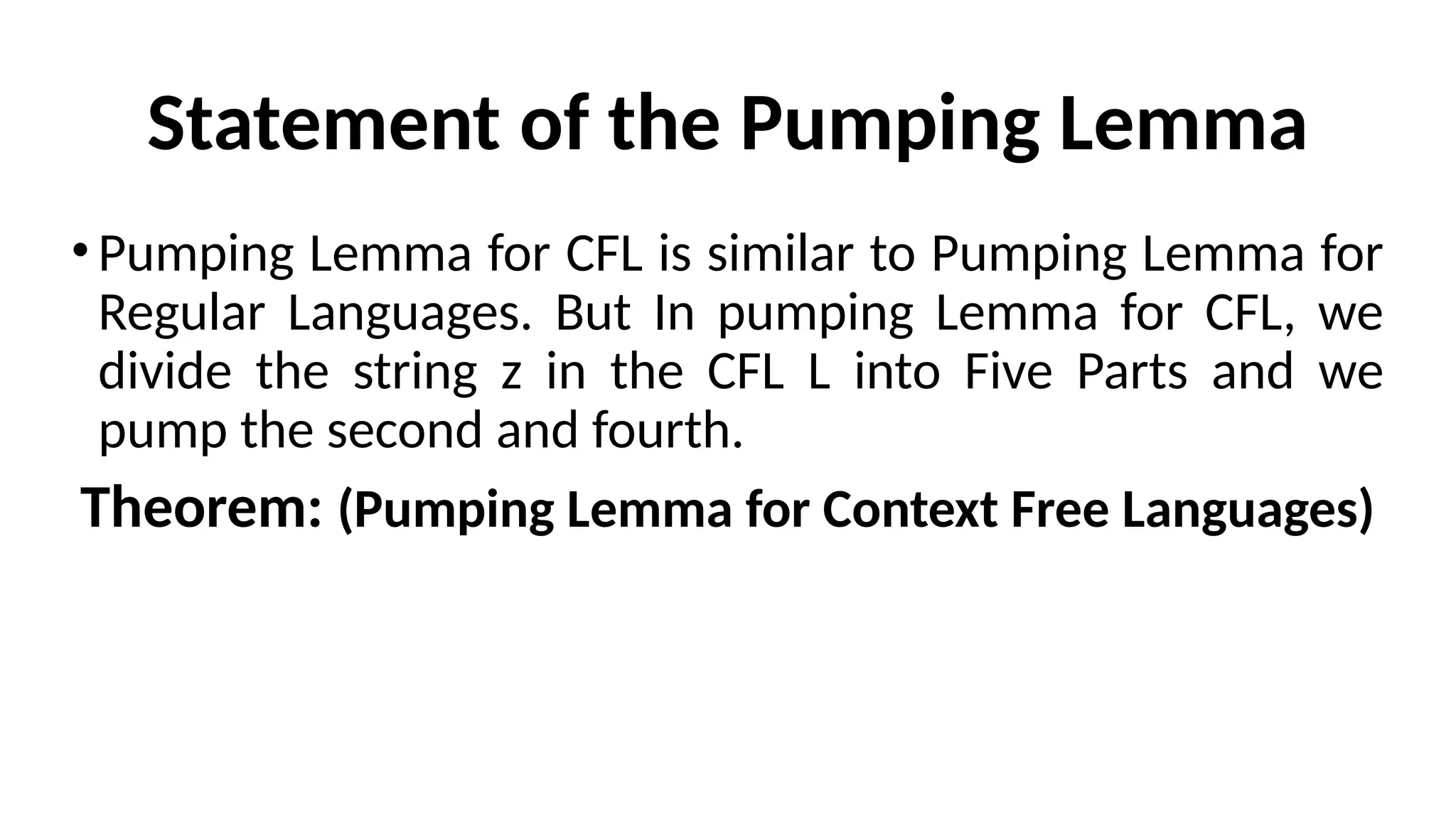 Statement of the Pumping Lemma
•Pumping Lemma for CFL is similar to Pumping Lemma for
Regular Languages. But In pumping Lemma for CFL, we
divide the string z in the CFL L into Five Parts and we
pump the second and fourth.
Theorem: (Pumping Lemma for Context Free Languages)
 