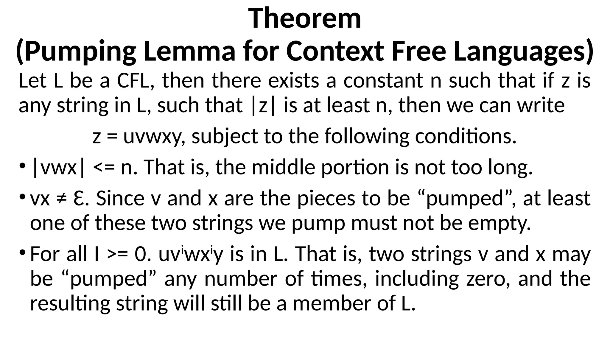 Theorem
(Pumping Lemma for Context Free Languages)
Let L be a CFL, then there exists a constant n such that if z is
any string in L, such that |z| is at least n, then we can write
z = uvwxy, subject to the following conditions.
•|vwx| <= n. That is, the middle portion is not too long.
•vx ≠ Ɛ. Since v and x are the pieces to be “pumped”, at least
one of these two strings we pump must not be empty.
•For all I >= 0. uvi
wxi
y is in L. That is, two strings v and x may
be “pumped” any number of times, including zero, and the
resulting string will still be a member of L.
 