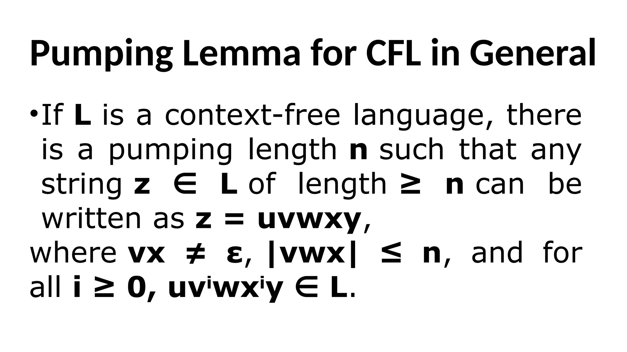 Pumping Lemma for CFL in General
•If L is a context-free language, there
is a pumping length n such that any
string z L
∈ of length ≥ n can be
written as z = uvwxy,
where vx ≠ ε, |vwx| ≤ n, and for
all i ≥ 0, uvi
wxi
y L
∈ .
 