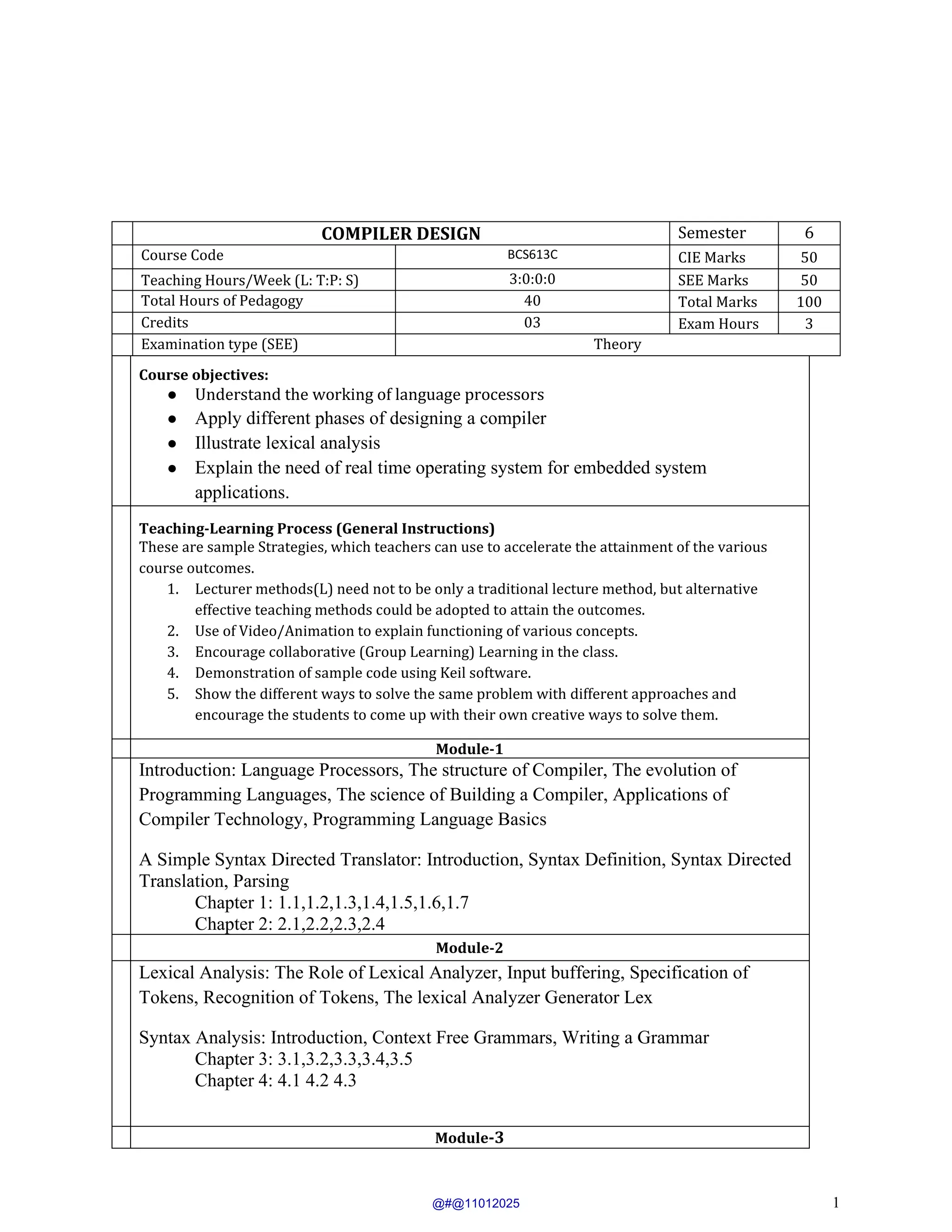 1
COMPILER DESIGN Semester 6
Course Code BCS613C CIE Marks 50
Teaching Hours/Week (L: T:P: S) 3:0:0:0 SEE Marks 50
Total Hours of Pedagogy 40 Total Marks 100
Credits 03 Exam Hours 3
Examination type (SEE) Theory
Course objectives:
● Understand the working of language processors
● Apply different phases of designing a compiler
● Illustrate lexical analysis
● Explain the need of real time operating system for embedded system
applications.
Teaching-Learning Process (General Instructions)
These are sample Strategies, which teachers can use to accelerate the attainment of the various
course outcomes.
1. Lecturer methods(L) need not to be only a traditional lecture method, but alternative
effective teaching methods could be adopted to attain the outcomes.
2. Use of Video/Animation to explain functioning of various concepts.
3. Encourage collaborative (Group Learning) Learning in the class.
4. Demonstration of sample code using Keil software.
5. Show the different ways to solve the same problem with different approaches and
encourage the students to come up with their own creative ways to solve them.
Module-1
Introduction: Language Processors, The structure of Compiler, The evolution of
Programming Languages, The science of Building a Compiler, Applications of
Compiler Technology, Programming Language Basics
A Simple Syntax Directed Translator: Introduction, Syntax Definition, Syntax Directed
Translation, Parsing
Chapter 1: 1.1,1.2,1.3,1.4,1.5,1.6,1.7
Chapter 2: 2.1,2.2,2.3,2.4
Module-2
Lexical Analysis: The Role of Lexical Analyzer, Input buffering, Specification of
Tokens, Recognition of Tokens, The lexical Analyzer Generator Lex
Syntax Analysis: Introduction, Context Free Grammars, Writing a Grammar
Chapter 3: 3.1,3.2,3.3,3.4,3.5
Chapter 4: 4.1 4.2 4.3
Module-3
@#@11012025
 