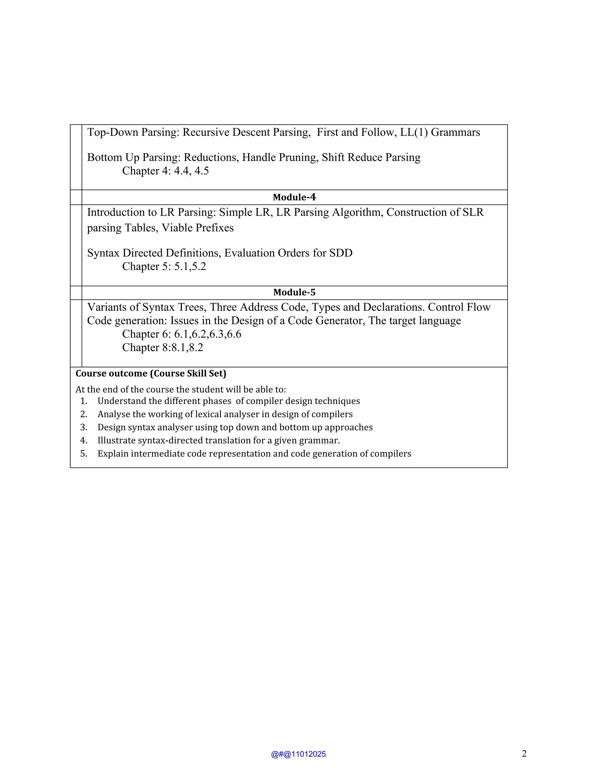 2
Top-Down Parsing: Recursive Descent Parsing, First and Follow, LL(1) Grammars
Bottom Up Parsing: Reductions, Handle Pruning, Shift Reduce Parsing
Chapter 4: 4.4, 4.5
Module-4
Introduction to LR Parsing: Simple LR, LR Parsing Algorithm, Construction of SLR
parsing Tables, Viable Prefixes
Syntax Directed Definitions, Evaluation Orders for SDD
Chapter 5: 5.1,5.2
Module-5
Variants of Syntax Trees, Three Address Code, Types and Declarations. Control Flow
Code generation: Issues in the Design of a Code Generator, The target language
Chapter 6: 6.1,6.2,6.3,6.6
Chapter 8:8.1,8.2
Course outcome (Course Skill Set)
At the end of the course the student will be able to:
1. Understand the different phases of compiler design techniques
2. Analyse the working of lexical analyser in design of compilers
3. Design syntax analyser using top down and bottom up approaches
4. Illustrate syntax-directed translation for a given grammar.
5. Explain intermediate code representation and code generation of compilers
@#@11012025
 
