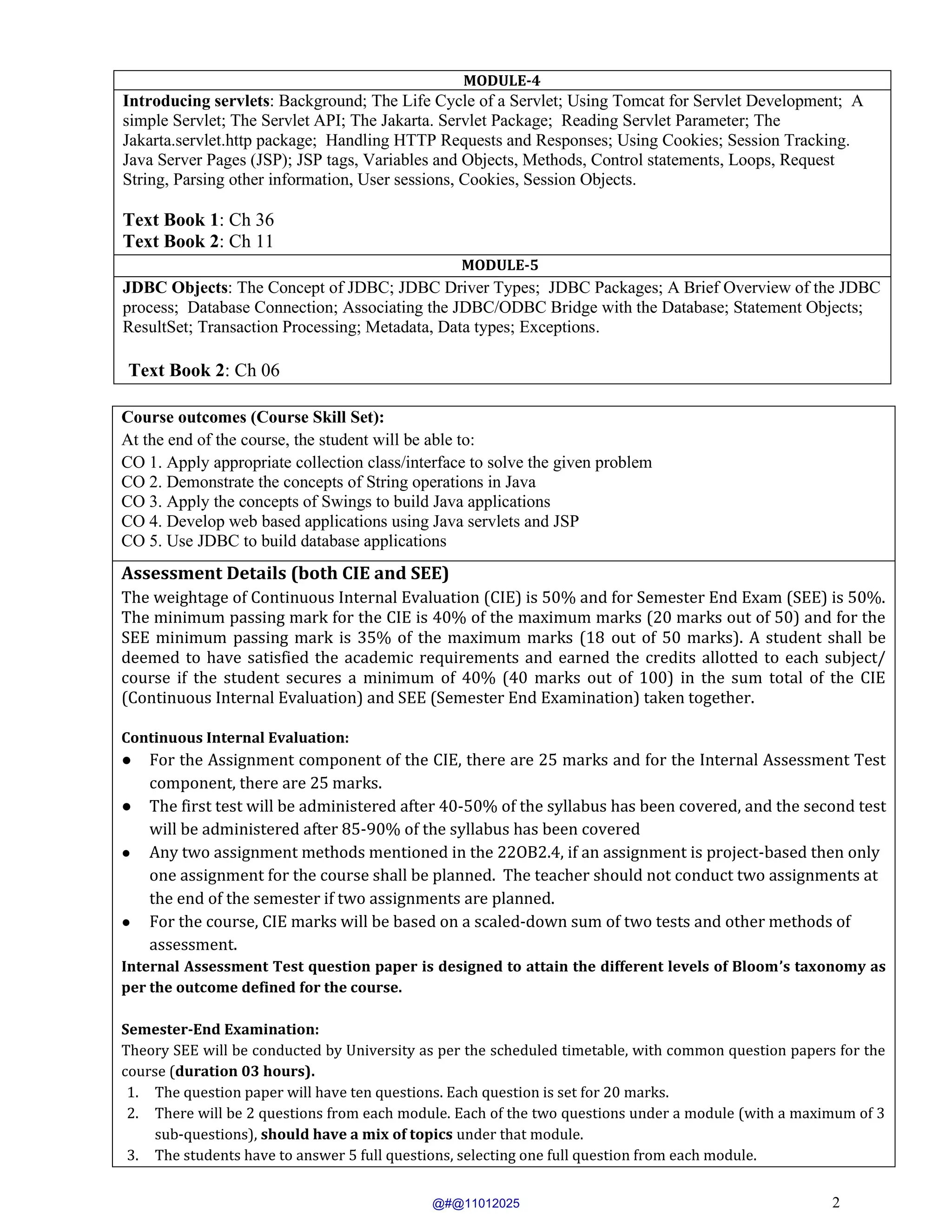 2
MODULE-4
Introducing servlets: Background; The Life Cycle of a Servlet; Using Tomcat for Servlet Development; A
simple Servlet; The Servlet API; The Jakarta. Servlet Package; Reading Servlet Parameter; The
Jakarta.servlet.http package; Handling HTTP Requests and Responses; Using Cookies; Session Tracking.
Java Server Pages (JSP); JSP tags, Variables and Objects, Methods, Control statements, Loops, Request
String, Parsing other information, User sessions, Cookies, Session Objects.
Text Book 1: Ch 36
Text Book 2: Ch 11
MODULE-5
JDBC Objects: The Concept of JDBC; JDBC Driver Types; JDBC Packages; A Brief Overview of the JDBC
process; Database Connection; Associating the JDBC/ODBC Bridge with the Database; Statement Objects;
ResultSet; Transaction Processing; Metadata, Data types; Exceptions.
Text Book 2: Ch 06
Course outcomes (Course Skill Set):
At the end of the course, the student will be able to:
CO 1. Apply appropriate collection class/interface to solve the given problem
CO 2. Demonstrate the concepts of String operations in Java
CO 3. Apply the concepts of Swings to build Java applications
CO 4. Develop web based applications using Java servlets and JSP
CO 5. Use JDBC to build database applications
Assessment Details (both CIE and SEE)
The weightage of Continuous Internal Evaluation (CIE) is 50% and for Semester End Exam (SEE) is 50%.
The minimum passing mark for the CIE is 40% of the maximum marks (20 marks out of 50) and for the
SEE minimum passing mark is 35% of the maximum marks (18 out of 50 marks). A student shall be
deemed to have satisfied the academic requirements and earned the credits allotted to each subject/
course if the student secures a minimum of 40% (40 marks out of 100) in the sum total of the CIE
(Continuous Internal Evaluation) and SEE (Semester End Examination) taken together.
Continuous Internal Evaluation:
● For the Assignment component of the CIE, there are 25 marks and for the Internal Assessment Test
component, there are 25 marks.
● The first test will be administered after 40-50% of the syllabus has been covered, and the second test
will be administered after 85-90% of the syllabus has been covered
● Any two assignment methods mentioned in the 22OB2.4, if an assignment is project-based then only
one assignment for the course shall be planned. The teacher should not conduct two assignments at
the end of the semester if two assignments are planned.
● For the course, CIE marks will be based on a scaled-down sum of two tests and other methods of
assessment.
Internal Assessment Test question paper is designed to attain the different levels of Bloom’s taxonomy as
per the outcome defined for the course.
Semester-End Examination:
Theory SEE will be conducted by University as per the scheduled timetable, with common question papers for the
course (duration 03 hours).
1. The question paper will have ten questions. Each question is set for 20 marks.
2. There will be 2 questions from each module. Each of the two questions under a module (with a maximum of 3
sub-questions), should have a mix of topics under that module.
3. The students have to answer 5 full questions, selecting one full question from each module.
@#@11012025
 