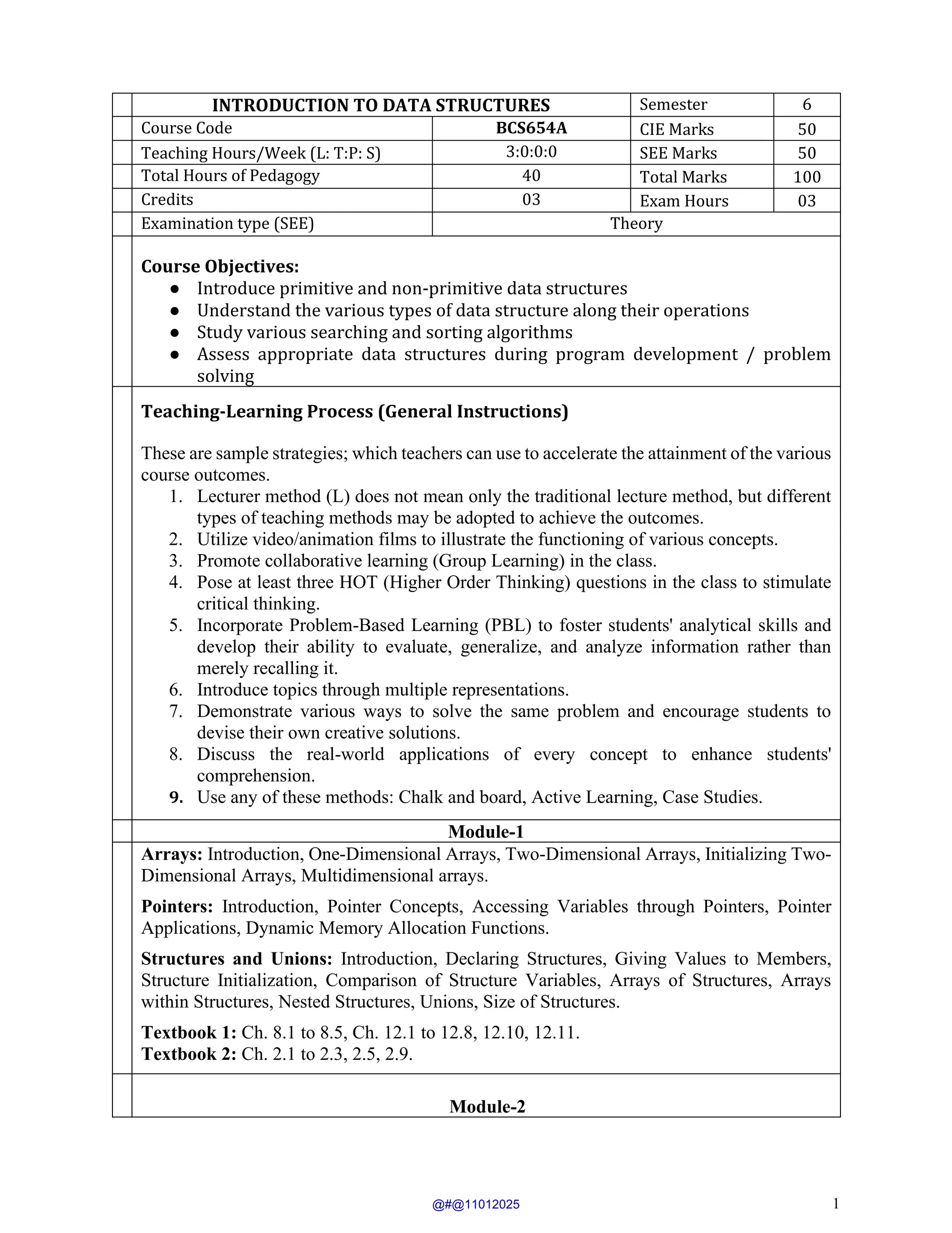 1
INTRODUCTION TO DATA STRUCTURES Semester 6
Course Code BCS654A CIE Marks 50
Teaching Hours/Week (L: T:P: S) 3:0:0:0 SEE Marks 50
Total Hours of Pedagogy 40 Total Marks 100
Credits 03 Exam Hours 03
Examination type (SEE) Theory
Course Objectives:
● Introduce primitive and non-primitive data structures
● Understand the various types of data structure along their operations
● Study various searching and sorting algorithms
● Assess appropriate data structures during program development / problem
solving
Teaching-Learning Process (General Instructions)
These are sample strategies; which teachers can use to accelerate the attainment of the various
course outcomes.
1. Lecturer method (L) does not mean only the traditional lecture method, but different
types of teaching methods may be adopted to achieve the outcomes.
2. Utilize video/animation films to illustrate the functioning of various concepts.
3. Promote collaborative learning (Group Learning) in the class.
4. Pose at least three HOT (Higher Order Thinking) questions in the class to stimulate
critical thinking.
5. Incorporate Problem-Based Learning (PBL) to foster students' analytical skills and
develop their ability to evaluate, generalize, and analyze information rather than
merely recalling it.
6. Introduce topics through multiple representations.
7. Demonstrate various ways to solve the same problem and encourage students to
devise their own creative solutions.
8. Discuss the real-world applications of every concept to enhance students'
comprehension.
9. Use any of these methods: Chalk and board, Active Learning, Case Studies.
Module-1
Arrays: Introduction, One-Dimensional Arrays, Two-Dimensional Arrays, Initializing Two-
Dimensional Arrays, Multidimensional arrays.
Pointers: Introduction, Pointer Concepts, Accessing Variables through Pointers, Pointer
Applications, Dynamic Memory Allocation Functions.
Structures and Unions: Introduction, Declaring Structures, Giving Values to Members,
Structure Initialization, Comparison of Structure Variables, Arrays of Structures, Arrays
within Structures, Nested Structures, Unions, Size of Structures.
Textbook 1: Ch. 8.1 to 8.5, Ch. 12.1 to 12.8, 12.10, 12.11.
Textbook 2: Ch. 2.1 to 2.3, 2.5, 2.9.
Module-2
@#@11012025
 