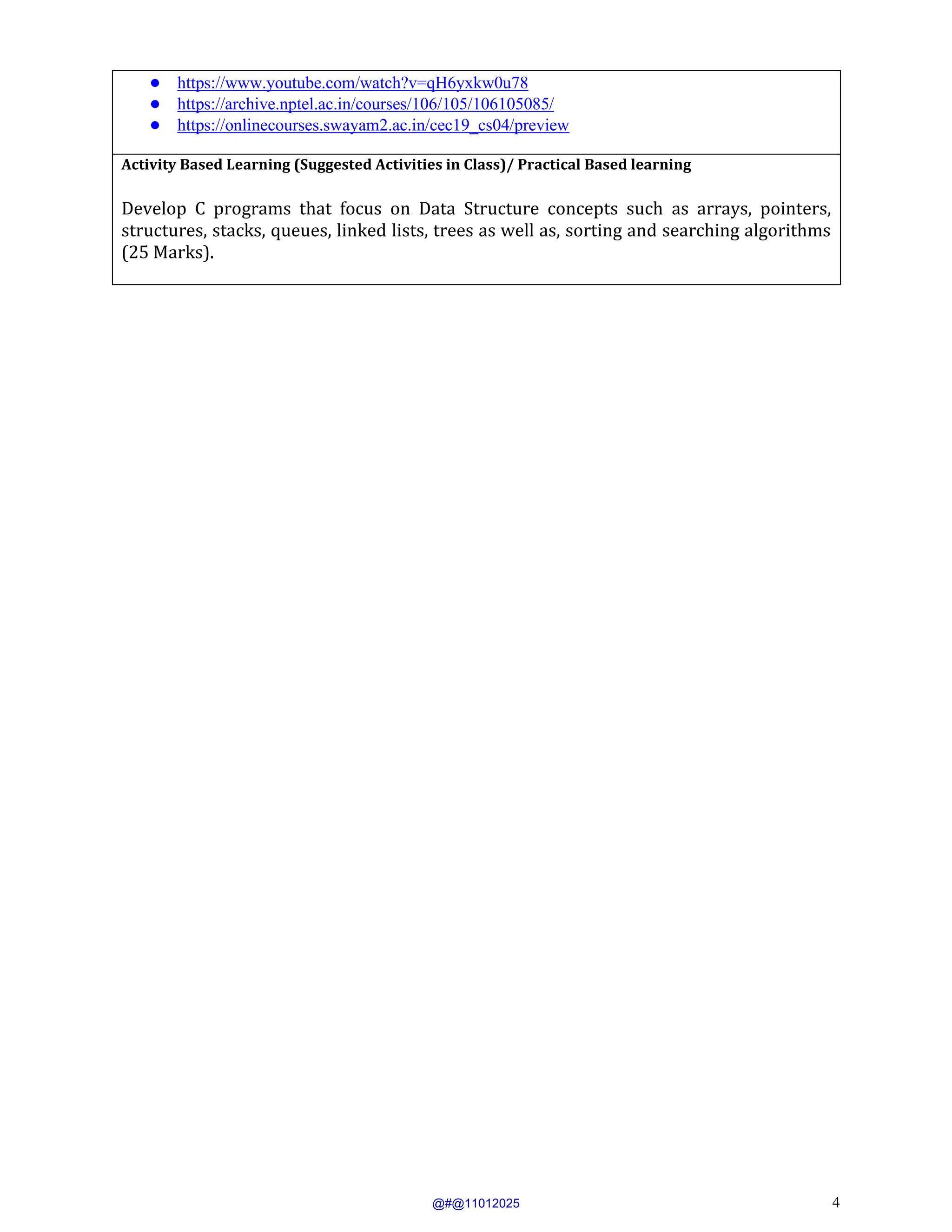 4
● https://www.youtube.com/watch?v=qH6yxkw0u78
● https://archive.nptel.ac.in/courses/106/105/106105085/
● https://onlinecourses.swayam2.ac.in/cec19_cs04/preview
Activity Based Learning (Suggested Activities in Class)/ Practical Based learning
Develop C programs that focus on Data Structure concepts such as arrays, pointers,
structures, stacks, queues, linked lists, trees as well as, sorting and searching algorithms
(25 Marks).
@#@11012025
 