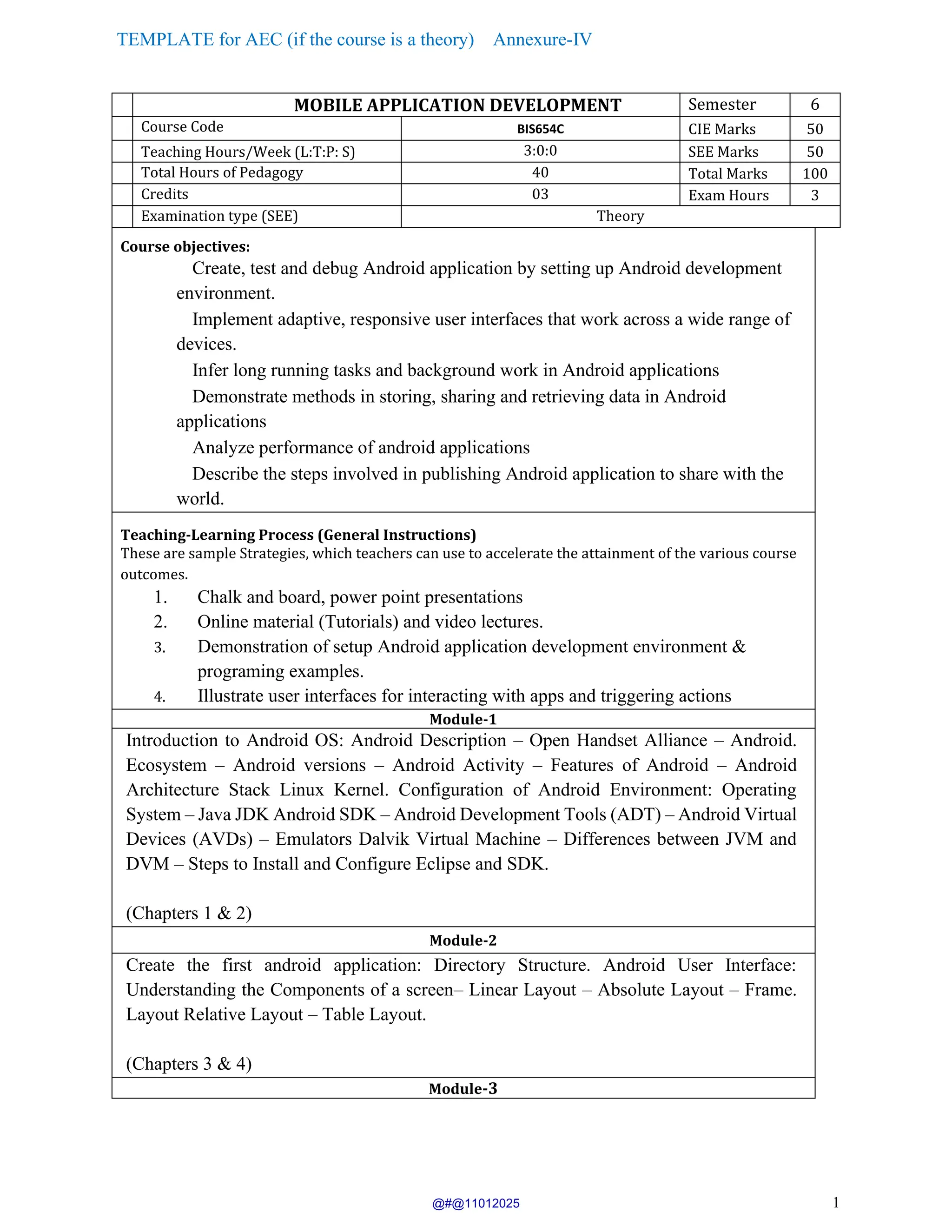 TEMPLATE for AEC (if the course is a theory) Annexure-IV
1
MOBILE APPLICATION DEVELOPMENT Semester 6
Course Code BIS654C CIE Marks 50
Teaching Hours/Week (L:T:P: S) 3:0:0 SEE Marks 50
Total Hours of Pedagogy 40 Total Marks 100
Credits 03 Exam Hours 3
Examination type (SEE) Theory
Course objectives:
Create, test and debug Android application by setting up Android development
environment.
Implement adaptive, responsive user interfaces that work across a wide range of
devices.
Infer long running tasks and background work in Android applications
Demonstrate methods in storing, sharing and retrieving data in Android
applications
Analyze performance of android applications
Describe the steps involved in publishing Android application to share with the
world.
Teaching-Learning Process (General Instructions)
These are sample Strategies, which teachers can use to accelerate the attainment of the various course
outcomes.
1. Chalk and board, power point presentations
2. Online material (Tutorials) and video lectures.
3. Demonstration of setup Android application development environment &
programing examples.
4. Illustrate user interfaces for interacting with apps and triggering actions
Module-1
Introduction to Android OS: Android Description – Open Handset Alliance – Android.
Ecosystem – Android versions – Android Activity – Features of Android – Android
Architecture Stack Linux Kernel. Configuration of Android Environment: Operating
System – Java JDK Android SDK – Android Development Tools (ADT) – Android Virtual
Devices (AVDs) – Emulators Dalvik Virtual Machine – Differences between JVM and
DVM – Steps to Install and Configure Eclipse and SDK.
(Chapters 1 & 2)
Module-2
Create the first android application: Directory Structure. Android User Interface:
Understanding the Components of a screen– Linear Layout – Absolute Layout – Frame.
Layout Relative Layout – Table Layout.
(Chapters 3 & 4)
Module-3
@#@11012025
 