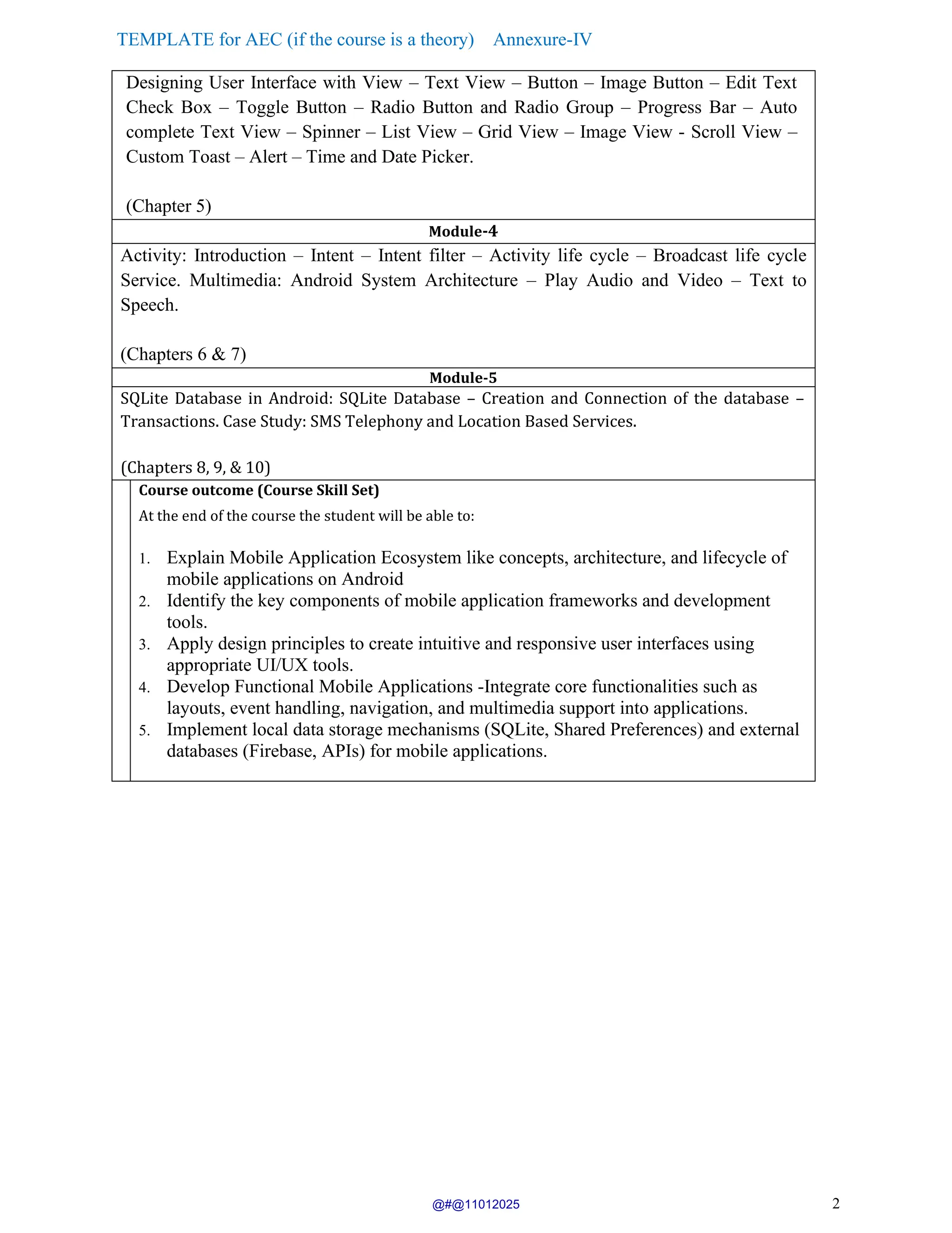 TEMPLATE for AEC (if the course is a theory) Annexure-IV
2
Designing User Interface with View – Text View – Button – Image Button – Edit Text
Check Box – Toggle Button – Radio Button and Radio Group – Progress Bar – Auto
complete Text View – Spinner – List View – Grid View – Image View - Scroll View –
Custom Toast – Alert – Time and Date Picker.
(Chapter 5)
Module-4
Activity: Introduction – Intent – Intent filter – Activity life cycle – Broadcast life cycle
Service. Multimedia: Android System Architecture – Play Audio and Video – Text to
Speech.
(Chapters 6 & 7)
Module-5
SQLite Database in Android: SQLite Database – Creation and Connection of the database –
Transactions. Case Study: SMS Telephony and Location Based Services.
(Chapters 8, 9, & 10)
Course outcome (Course Skill Set)
At the end of the course the student will be able to:
1. Explain Mobile Application Ecosystem like concepts, architecture, and lifecycle of
mobile applications on Android
2. Identify the key components of mobile application frameworks and development
tools.
3. Apply design principles to create intuitive and responsive user interfaces using
appropriate UI/UX tools.
4. Develop Functional Mobile Applications -Integrate core functionalities such as
layouts, event handling, navigation, and multimedia support into applications.
5. Implement local data storage mechanisms (SQLite, Shared Preferences) and external
databases (Firebase, APIs) for mobile applications.
@#@11012025
 