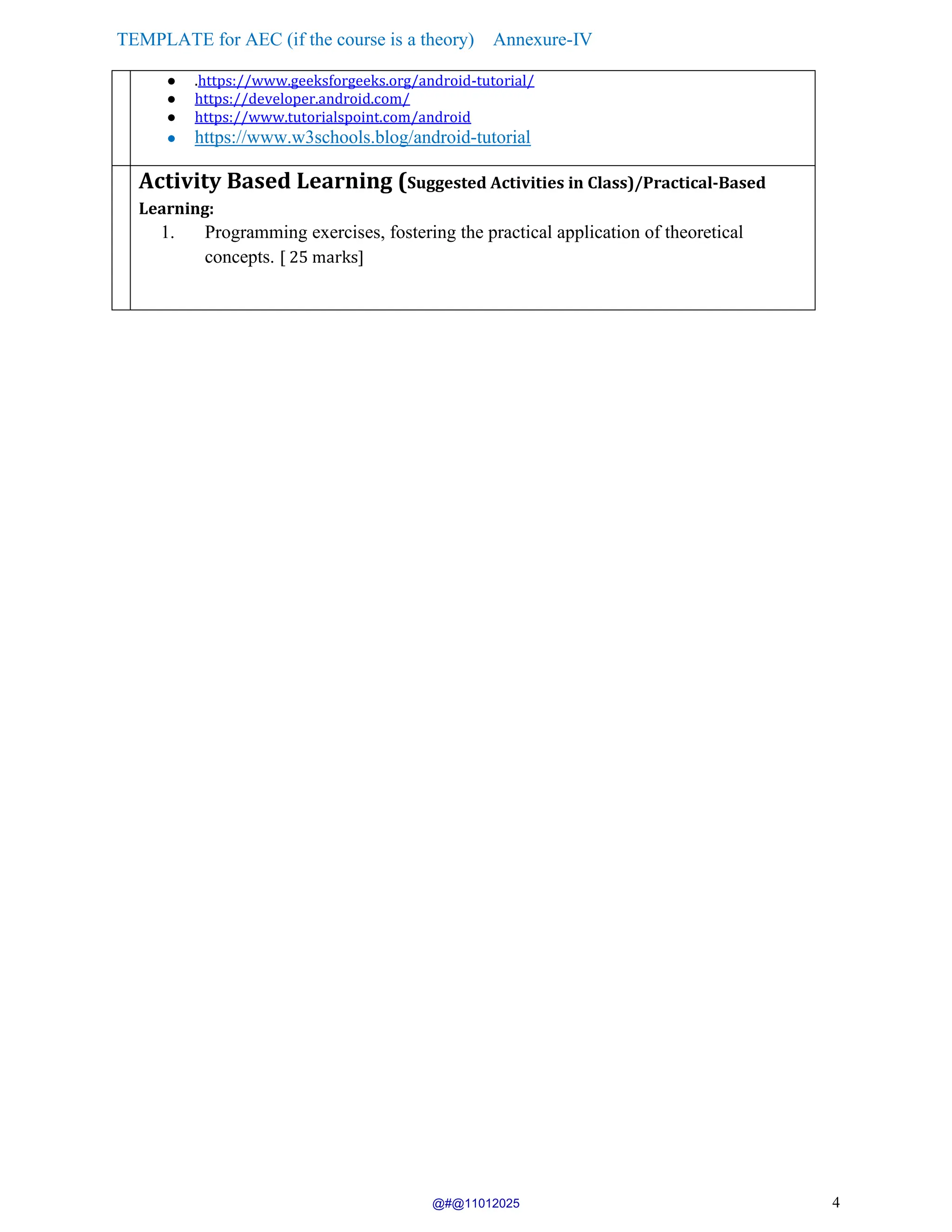 TEMPLATE for AEC (if the course is a theory) Annexure-IV
4
● .https://www.geeksforgeeks.org/android-tutorial/
● https://developer.android.com/
● https://www.tutorialspoint.com/android
● https://www.w3schools.blog/android-tutorial
Activity Based Learning (Suggested Activities in Class)/Practical-Based
Learning:
1. Programming exercises, fostering the practical application of theoretical
concepts. [ 25 marks]
@#@11012025
 