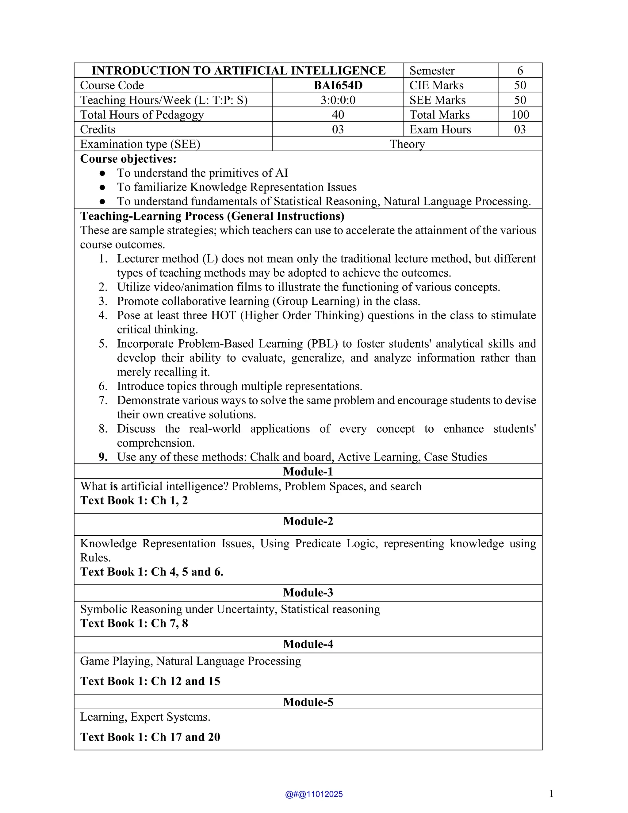 1
INTRODUCTION TO ARTIFICIAL INTELLIGENCE Semester 6
Course Code BAI654D CIE Marks 50
Teaching Hours/Week (L: T:P: S) 3:0:0:0 SEE Marks 50
Total Hours of Pedagogy 40 Total Marks 100
Credits 03 Exam Hours 03
Examination type (SEE) Theory
Course objectives:
● To understand the primitives of AI
● To familiarize Knowledge Representation Issues
● To understand fundamentals of Statistical Reasoning, Natural Language Processing.
Teaching-Learning Process (General Instructions)
These are sample strategies; which teachers can use to accelerate the attainment of the various
course outcomes.
1. Lecturer method (L) does not mean only the traditional lecture method, but different
types of teaching methods may be adopted to achieve the outcomes.
2. Utilize video/animation films to illustrate the functioning of various concepts.
3. Promote collaborative learning (Group Learning) in the class.
4. Pose at least three HOT (Higher Order Thinking) questions in the class to stimulate
critical thinking.
5. Incorporate Problem-Based Learning (PBL) to foster students' analytical skills and
develop their ability to evaluate, generalize, and analyze information rather than
merely recalling it.
6. Introduce topics through multiple representations.
7. Demonstrate various ways to solve the same problem and encourage students to devise
their own creative solutions.
8. Discuss the real-world applications of every concept to enhance students'
comprehension.
9. Use any of these methods: Chalk and board, Active Learning, Case Studies
Module-1
What is artificial intelligence? Problems, Problem Spaces, and search
Text Book 1: Ch 1, 2
Module-2
Knowledge Representation Issues, Using Predicate Logic, representing knowledge using
Rules.
Text Book 1: Ch 4, 5 and 6.
Module-3
Symbolic Reasoning under Uncertainty, Statistical reasoning
Text Book 1: Ch 7, 8
Module-4
Game Playing, Natural Language Processing
Text Book 1: Ch 12 and 15
Module-5
Learning, Expert Systems.
Text Book 1: Ch 17 and 20
@#@11012025
 