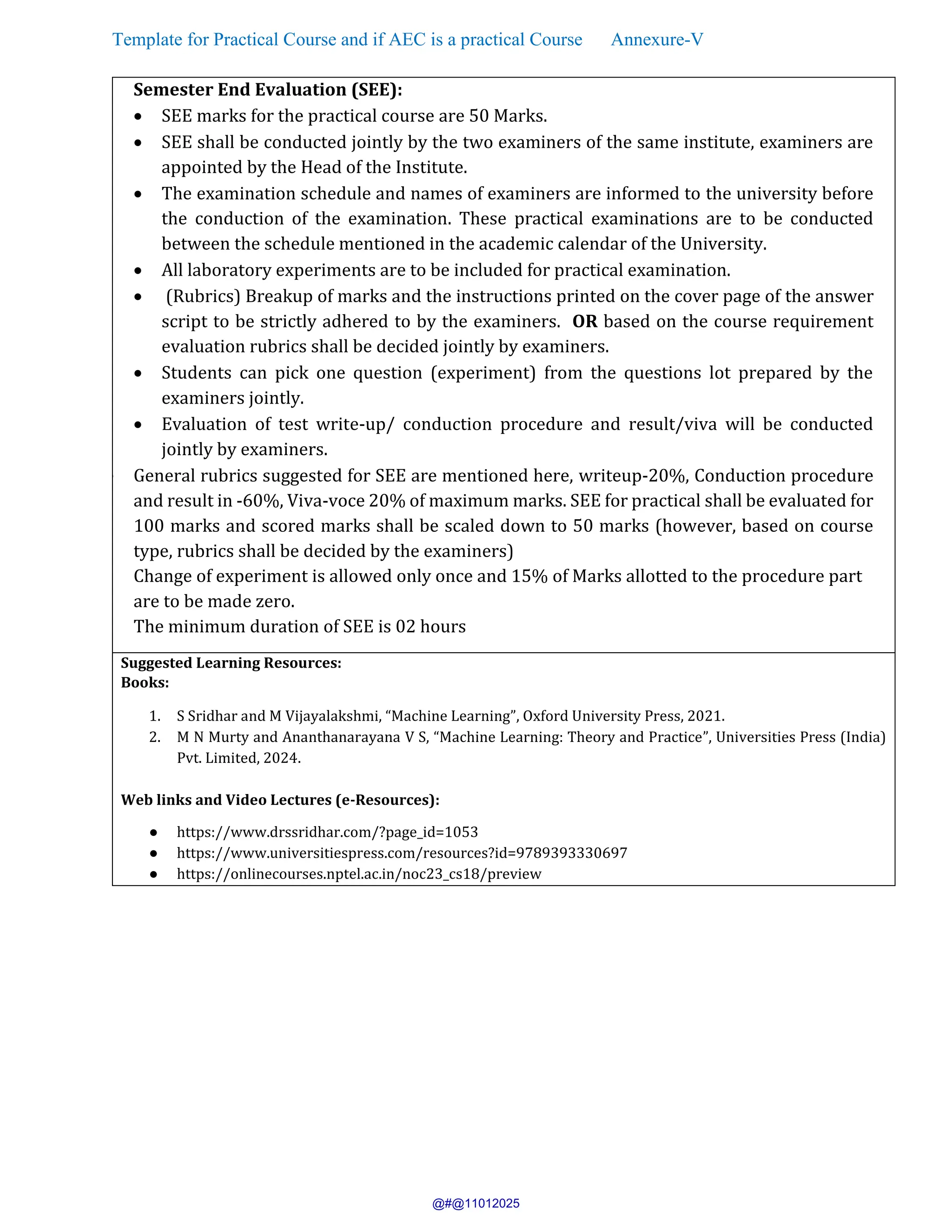 Template for Practical Course and if AEC is a practical Course Annexure-V
Semester End Evaluation (SEE):
• SEE marks for the practical course are 50 Marks.
• SEE shall be conducted jointly by the two examiners of the same institute, examiners are
appointed by the Head of the Institute.
• The examination schedule and names of examiners are informed to the university before
the conduction of the examination. These practical examinations are to be conducted
between the schedule mentioned in the academic calendar of the University.
• All laboratory experiments are to be included for practical examination.
• (Rubrics) Breakup of marks and the instructions printed on the cover page of the answer
script to be strictly adhered to by the examiners. OR based on the course requirement
evaluation rubrics shall be decided jointly by examiners.
• Students can pick one question (experiment) from the questions lot prepared by the
examiners jointly.
• Evaluation of test write-up/ conduction procedure and result/viva will be conducted
jointly by examiners.
• General rubrics suggested for SEE are mentioned here, writeup-20%, Conduction procedure
and result in -60%, Viva-voce 20% of maximum marks. SEE for practical shall be evaluated for
100 marks and scored marks shall be scaled down to 50 marks (however, based on course
type, rubrics shall be decided by the examiners)
Change of experiment is allowed only once and 15% of Marks allotted to the procedure part
are to be made zero.
The minimum duration of SEE is 02 hours
Suggested Learning Resources:
Books:
1. S Sridhar and M Vijayalakshmi, “Machine Learning”, Oxford University Press, 2021.
2. M N Murty and Ananthanarayana V S, “Machine Learning: Theory and Practice”, Universities Press (India)
Pvt. Limited, 2024.
Web links and Video Lectures (e-Resources):
● https://www.drssridhar.com/?page_id=1053
● https://www.universitiespress.com/resources?id=9789393330697
● https://onlinecourses.nptel.ac.in/noc23_cs18/preview
@#@11012025
 