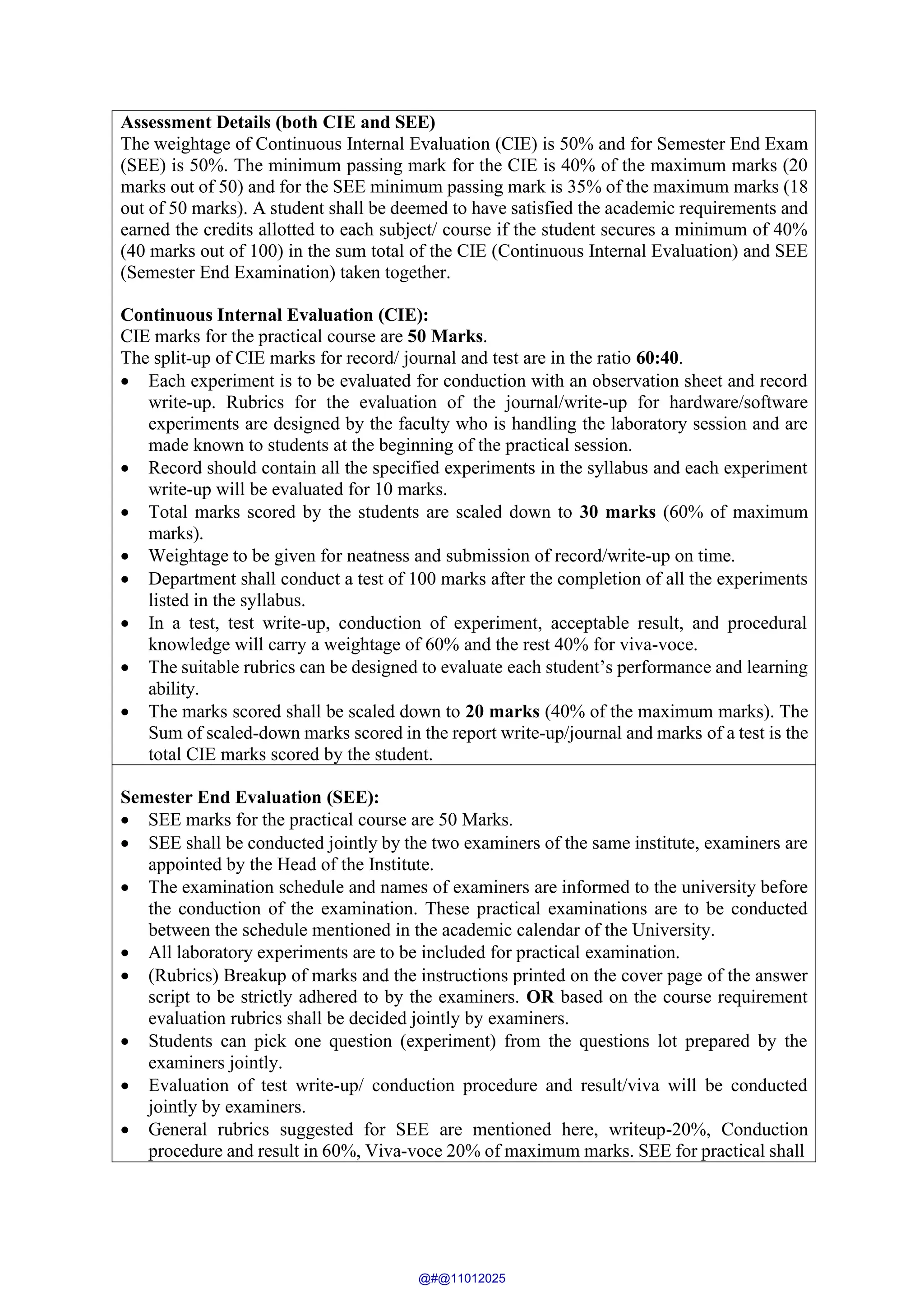 Assessment Details (both CIE and SEE)
The weightage of Continuous Internal Evaluation (CIE) is 50% and for Semester End Exam
(SEE) is 50%. The minimum passing mark for the CIE is 40% of the maximum marks (20
marks out of 50) and for the SEE minimum passing mark is 35% of the maximum marks (18
out of 50 marks). A student shall be deemed to have satisfied the academic requirements and
earned the credits allotted to each subject/ course if the student secures a minimum of 40%
(40 marks out of 100) in the sum total of the CIE (Continuous Internal Evaluation) and SEE
(Semester End Examination) taken together.
Continuous Internal Evaluation (CIE):
CIE marks for the practical course are 50 Marks.
The split-up of CIE marks for record/ journal and test are in the ratio 60:40.
• Each experiment is to be evaluated for conduction with an observation sheet and record
write-up. Rubrics for the evaluation of the journal/write-up for hardware/software
experiments are designed by the faculty who is handling the laboratory session and are
made known to students at the beginning of the practical session.
• Record should contain all the specified experiments in the syllabus and each experiment
write-up will be evaluated for 10 marks.
• Total marks scored by the students are scaled down to 30 marks (60% of maximum
marks).
• Weightage to be given for neatness and submission of record/write-up on time.
• Department shall conduct a test of 100 marks after the completion of all the experiments
listed in the syllabus.
• In a test, test write-up, conduction of experiment, acceptable result, and procedural
knowledge will carry a weightage of 60% and the rest 40% for viva-voce.
• The suitable rubrics can be designed to evaluate each student’s performance and learning
ability.
• The marks scored shall be scaled down to 20 marks (40% of the maximum marks). The
Sum of scaled-down marks scored in the report write-up/journal and marks of a test is the
total CIE marks scored by the student.
Semester End Evaluation (SEE):
• SEE marks for the practical course are 50 Marks.
• SEE shall be conducted jointly by the two examiners of the same institute, examiners are
appointed by the Head of the Institute.
• The examination schedule and names of examiners are informed to the university before
the conduction of the examination. These practical examinations are to be conducted
between the schedule mentioned in the academic calendar of the University.
• All laboratory experiments are to be included for practical examination.
• (Rubrics) Breakup of marks and the instructions printed on the cover page of the answer
script to be strictly adhered to by the examiners. OR based on the course requirement
evaluation rubrics shall be decided jointly by examiners.
• Students can pick one question (experiment) from the questions lot prepared by the
examiners jointly.
• Evaluation of test write-up/ conduction procedure and result/viva will be conducted
jointly by examiners.
• General rubrics suggested for SEE are mentioned here, writeup-20%, Conduction
procedure and result in 60%, Viva-voce 20% of maximum marks. SEE for practical shall
@#@11012025
 