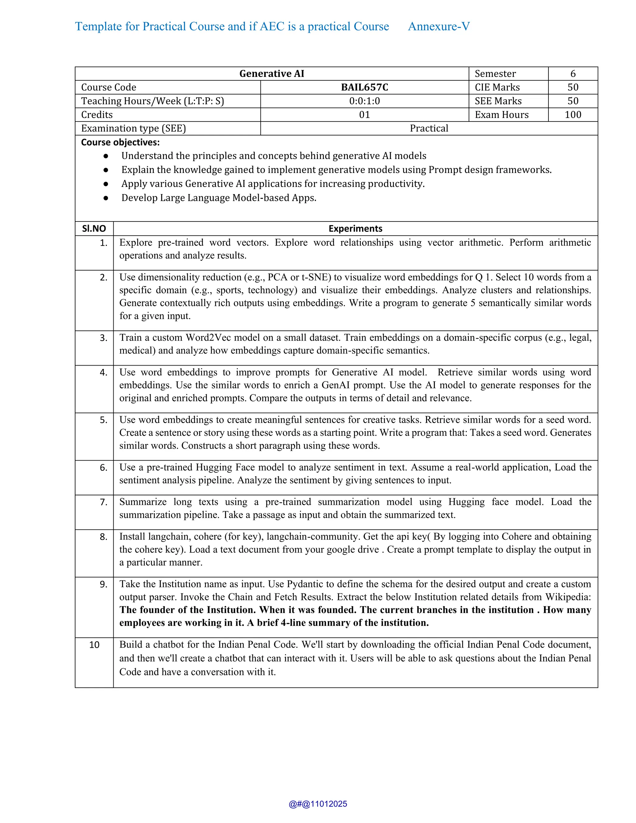 Template for Practical Course and if AEC is a practical Course Annexure-V
Generative AI Semester 6
Course Code BAIL657C CIE Marks 50
Teaching Hours/Week (L:T:P: S) 0:0:1:0 SEE Marks 50
Credits 01 Exam Hours 100
Examination type (SEE) Practical
Course objectives:
● Understand the principles and concepts behind generative AI models
● Explain the knowledge gained to implement generative models using Prompt design frameworks.
● Apply various Generative AI applications for increasing productivity.
● Develop Large Language Model-based Apps.
Sl.NO Experiments
1. Explore pre-trained word vectors. Explore word relationships using vector arithmetic. Perform arithmetic
operations and analyze results.
2. Use dimensionality reduction (e.g., PCA or t-SNE) to visualize word embeddings for Q 1. Select 10 words from a
specific domain (e.g., sports, technology) and visualize their embeddings. Analyze clusters and relationships.
Generate contextually rich outputs using embeddings. Write a program to generate 5 semantically similar words
for a given input.
3. Train a custom Word2Vec model on a small dataset. Train embeddings on a domain-specific corpus (e.g., legal,
medical) and analyze how embeddings capture domain-specific semantics.
4. Use word embeddings to improve prompts for Generative AI model. Retrieve similar words using word
embeddings. Use the similar words to enrich a GenAI prompt. Use the AI model to generate responses for the
original and enriched prompts. Compare the outputs in terms of detail and relevance.
5. Use word embeddings to create meaningful sentences for creative tasks. Retrieve similar words for a seed word.
Create a sentence or story using these words as a starting point. Write a program that: Takes a seed word. Generates
similar words. Constructs a short paragraph using these words.
6. Use a pre-trained Hugging Face model to analyze sentiment in text. Assume a real-world application, Load the
sentiment analysis pipeline. Analyze the sentiment by giving sentences to input.
7. Summarize long texts using a pre-trained summarization model using Hugging face model. Load the
summarization pipeline. Take a passage as input and obtain the summarized text.
8. Install langchain, cohere (for key), langchain-community. Get the api key( By logging into Cohere and obtaining
the cohere key). Load a text document from your google drive . Create a prompt template to display the output in
a particular manner.
9. Take the Institution name as input. Use Pydantic to define the schema for the desired output and create a custom
output parser. Invoke the Chain and Fetch Results. Extract the below Institution related details from Wikipedia:
The founder of the Institution. When it was founded. The current branches in the institution . How many
employees are working in it. A brief 4-line summary of the institution.
10 Build a chatbot for the Indian Penal Code. We'll start by downloading the official Indian Penal Code document,
and then we'll create a chatbot that can interact with it. Users will be able to ask questions about the Indian Penal
Code and have a conversation with it.
@#@11012025
 