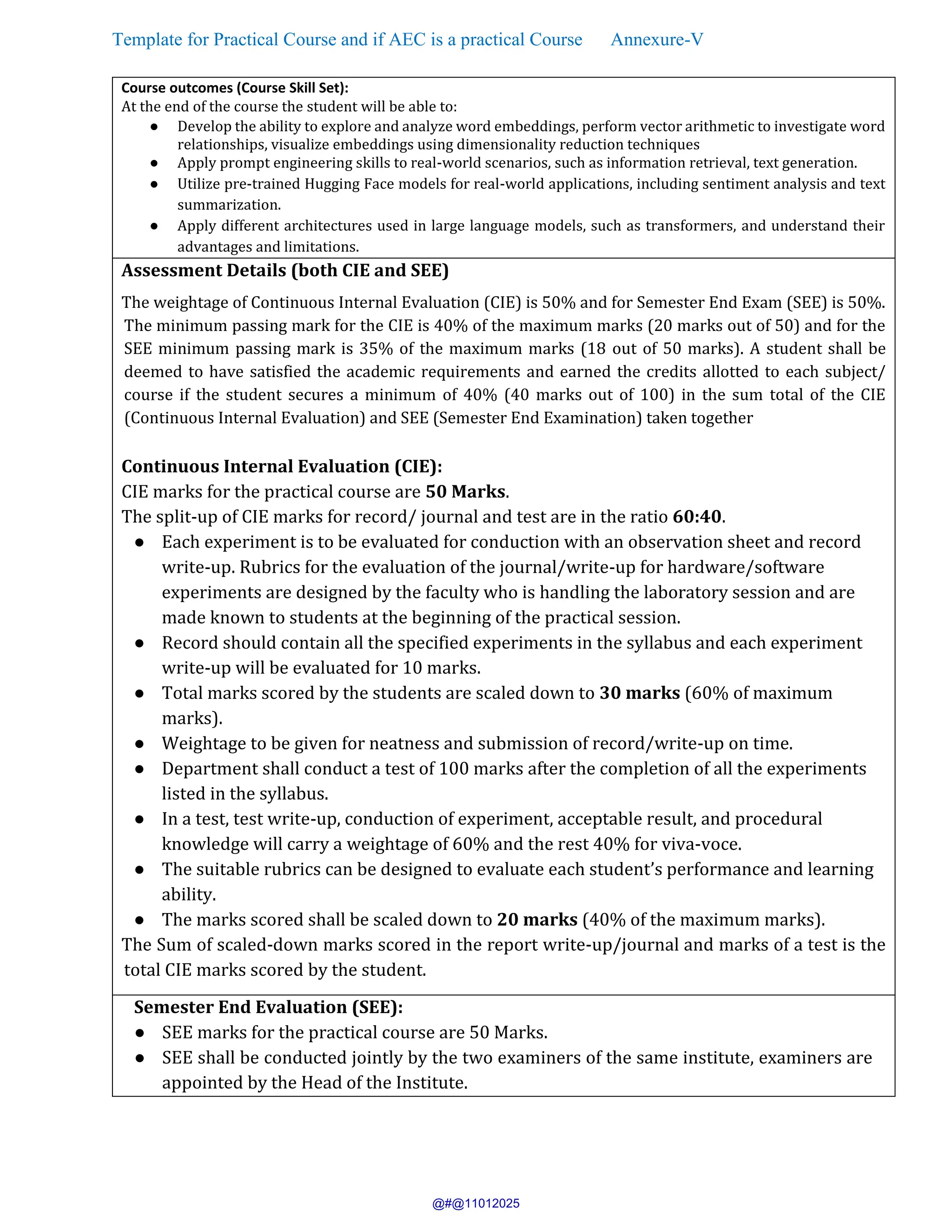 Template for Practical Course and if AEC is a practical Course Annexure-V
Course outcomes (Course Skill Set):
At the end of the course the student will be able to:
● Develop the ability to explore and analyze word embeddings, perform vector arithmetic to investigate word
relationships, visualize embeddings using dimensionality reduction techniques
● Apply prompt engineering skills to real-world scenarios, such as information retrieval, text generation.
● Utilize pre-trained Hugging Face models for real-world applications, including sentiment analysis and text
summarization.
● Apply different architectures used in large language models, such as transformers, and understand their
advantages and limitations.
Assessment Details (both CIE and SEE)
The weightage of Continuous Internal Evaluation (CIE) is 50% and for Semester End Exam (SEE) is 50%.
The minimum passing mark for the CIE is 40% of the maximum marks (20 marks out of 50) and for the
SEE minimum passing mark is 35% of the maximum marks (18 out of 50 marks). A student shall be
deemed to have satisfied the academic requirements and earned the credits allotted to each subject/
course if the student secures a minimum of 40% (40 marks out of 100) in the sum total of the CIE
(Continuous Internal Evaluation) and SEE (Semester End Examination) taken together
Continuous Internal Evaluation (CIE):
CIE marks for the practical course are 50 Marks.
The split-up of CIE marks for record/ journal and test are in the ratio 60:40.
● Each experiment is to be evaluated for conduction with an observation sheet and record
write-up. Rubrics for the evaluation of the journal/write-up for hardware/software
experiments are designed by the faculty who is handling the laboratory session and are
made known to students at the beginning of the practical session.
● Record should contain all the specified experiments in the syllabus and each experiment
write-up will be evaluated for 10 marks.
● Total marks scored by the students are scaled down to 30 marks (60% of maximum
marks).
● Weightage to be given for neatness and submission of record/write-up on time.
● Department shall conduct a test of 100 marks after the completion of all the experiments
listed in the syllabus.
● In a test, test write-up, conduction of experiment, acceptable result, and procedural
knowledge will carry a weightage of 60% and the rest 40% for viva-voce.
● The suitable rubrics can be designed to evaluate each student’s performance and learning
ability.
● The marks scored shall be scaled down to 20 marks (40% of the maximum marks).
The Sum of scaled-down marks scored in the report write-up/journal and marks of a test is the
total CIE marks scored by the student.
Semester End Evaluation (SEE):
● SEE marks for the practical course are 50 Marks.
● SEE shall be conducted jointly by the two examiners of the same institute, examiners are
appointed by the Head of the Institute.
@#@11012025
 