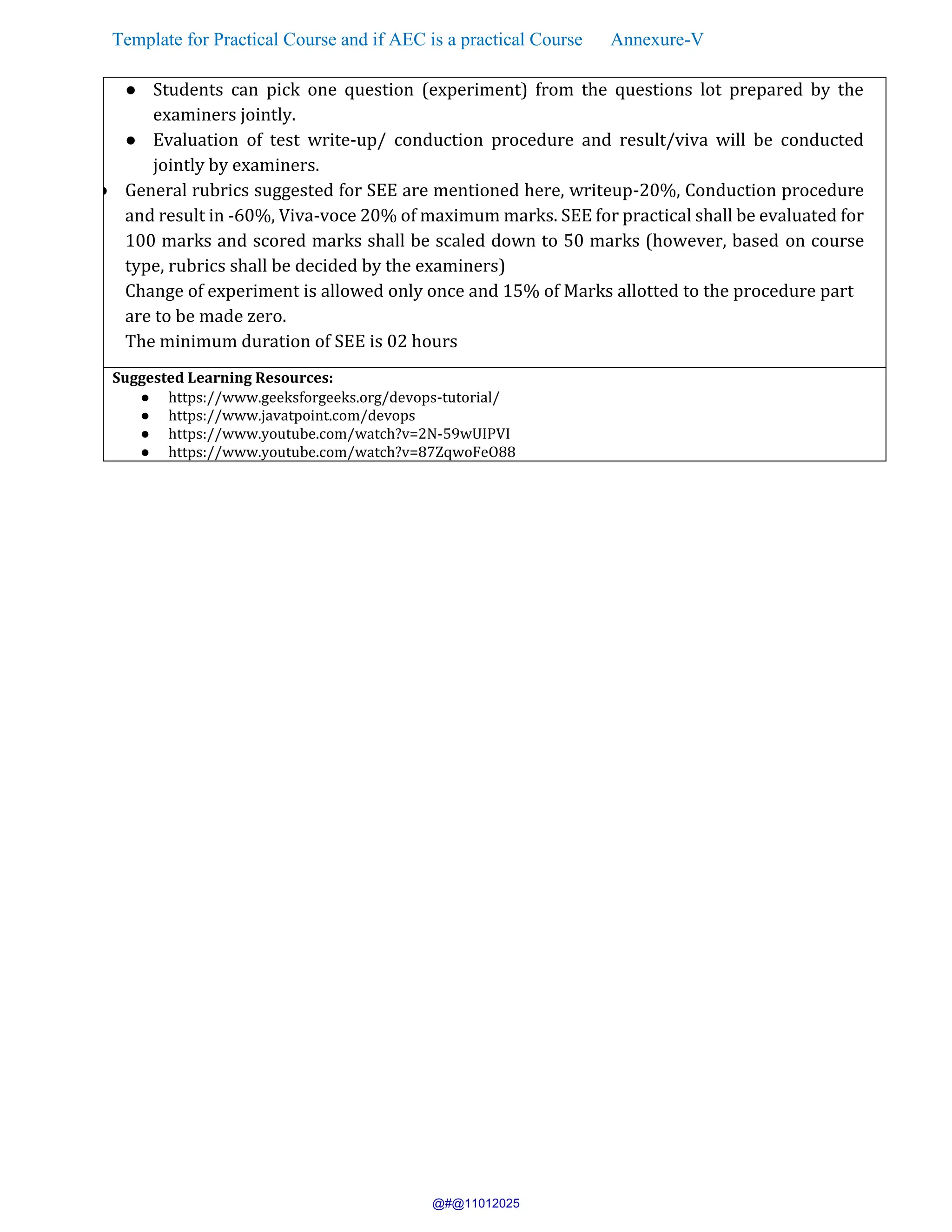 Template for Practical Course and if AEC is a practical Course Annexure-V
● Students can pick one question (experiment) from the questions lot prepared by the
examiners jointly.
● Evaluation of test write-up/ conduction procedure and result/viva will be conducted
jointly by examiners.
● General rubrics suggested for SEE are mentioned here, writeup-20%, Conduction procedure
and result in -60%, Viva-voce 20% of maximum marks. SEE for practical shall be evaluated for
100 marks and scored marks shall be scaled down to 50 marks (however, based on course
type, rubrics shall be decided by the examiners)
Change of experiment is allowed only once and 15% of Marks allotted to the procedure part
are to be made zero.
The minimum duration of SEE is 02 hours
Suggested Learning Resources:
● https://www.geeksforgeeks.org/devops-tutorial/
● https://www.javatpoint.com/devops
● https://www.youtube.com/watch?v=2N-59wUIPVI
● https://www.youtube.com/watch?v=87ZqwoFeO88
@#@11012025
 