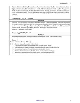Annexure-II 2
2
Bitcoin, Bitcoin definition, Transactions, The transaction life cycle, The transaction structure,
Types of transaction, The structure of a block , The structure of a block header, The genesis
block, The bitcoin network, Wallets, Smart Contracts-History, Definition, Ricardian contracts,
Smart contract templates, Oracles, Smart Oracles, Deploying smart contracts on a blockchain,
The DAO.
Chapter 4:pg:111-148, Chapter 6
Module-4
Ethereum 101, Introduction, Ethereum clients and releases, The Ethereum stack, Ethereum blockchain,
Currency (ETH and ETC), Forks, Gas, The consensus mechanism, The world state, Transactions, Contract
creation transaction, Message call transaction, Elements of the Ethereum blockchain , Ethereum virtual
machine (EVM), Accounts, Block, Ether, Messages, Mining, The Ethereum network.
Hands-on: Clients and wallets –Geth.
Chapter 7: pg: 210-227, 235-269
Module-5
Hyperledger, Hyperledger as a protocol, Fabric, Hyperledger Fabric, Sawtooth lake, Corda.
Chapter 9
Course outcomes (Course Skill Set)
At the end of the course, the student will be able to :
1. Explain the Blockchain terminologies with its applications. design
2. Illustrate the working principles of Blockchain and the Smart Contract Lifecycle
3. Demonstrate the principles and methodologies used in Bitcoin
4. Develop Ethereum Network, Wallets, Nodes, Smart contract and DApps.
5. Make use of Hyperledger in Blockchain Based Application Architecture.
@#@11012025
 