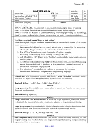 Annexure-II 1
1
COMPUTER VISION Semester 6
Course Code BCS613B CIE Marks 50
Teaching Hours/Week (L: T:P: S) 3:0:0:0 SEE Marks 50
Total Hours of Pedagogy 40 Total Marks 100
Credits 03 Exam Hours 3
Examination type (SEE) Theory
Course objectives:
CLO1: To understand the fundamentals of computer vision and digital image processing
CLO2: To introduce the processes involved image enhancement and restoration.
CLO3: To facilitate the students to gain understanding color image processing and morphology.
CLO5: To impart the knowledge of image segmentation and object recognition techniques.
Teaching-Learning Process (General Instructions)
These are sample Strategies, which teachers can use to accelerate the attainment of the various
course outcomes.
1. Lecturer method (L) needs not to be only a traditional lecture method, but alternative
effective teaching methods could be adopted to attain the outcomes.
2. Use of Video/Animation to explain functioning of various concepts.
3. Encourage collaborative (Group Learning) Learning in the class.
4. Ask at least three HOT (Higher order Thinking) questions in the class, which promotes
critical thinking.
5. Adopt Problem Based Learning (PBL), which fosters students’ Analytical skills, develop
design thinking skills such as the ability to design, evaluate, generalize, and analyze
information rather than simply recall it.
6. Use animations/videos to help the students to understand the concepts.
7. Demonstrate the concepts using a suitable programming language.
Module-1
Introduction: What is computer vision? A brief history. Image Formation: Photometric image
formation, The digital camera. Image processing: Point operators, Linear filtering.
Textbook-1: Chap-1 (1.1, 1.2), Chap-2 (2.2, 2.3), Chap-3 (3.1, 3.2)
Module-2
Image processing: More neighborhood operators, Fourier transforms, Pyramids and wavelets, and
Geometric transformations.
Textbook-1: Chap- 3 (3.3 - 3.6)
Module-3
Image Restoration and Reconstruction: A model of Image degradation/restoration process,
restoration in the presence of noise only, periodic noise reduction by frequency domain filtering.
Image Segmentation: Fundamentals, Point, Line and edge detection, thresholding (Foundation & Basic
global thresholding only), Segmentation by region growing & region splitting & merging.
Textbook-2: Chap-5 (5.1 to 5.4), Chap-10 (10.1 to 10.3.2, 10.4)
Module-4
Color Image Processing: Color fundamentals, color models, Pseudocolor image processing, full color
image processing, color transformations, color image smoothing and sharpening, Using color in image
segmentation, Noise in color images.
@#@11012025
 