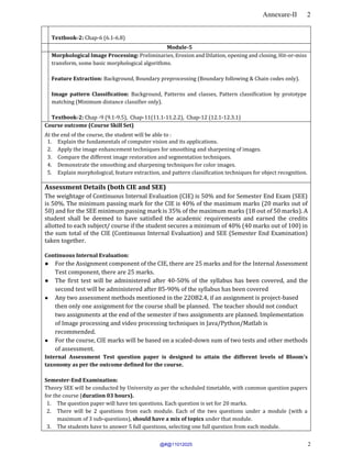 Annexure-II 2
2
Textbook-2: Chap-6 (6.1-6.8)
Module-5
Morphological Image Processing: Preliminaries, Erosion and Dilation, opening and closing, Hit-or-miss
transform, some basic morphological algorithms.
Feature Extraction: Background, Boundary preprocessing (Boundary following & Chain codes only).
Image pattern Classification: Background, Patterns and classes, Pattern classification by prototype
matching (Minimum distance classifier only).
Textbook-2: Chap -9 (9.1-9.5), Chap-11(11.1-11.2.2), Chap-12 (12.1-12.3.1)
Course outcome (Course Skill Set)
At the end of the course, the student will be able to :
1. Explain the fundamentals of computer vision and its applications.
2. Apply the image enhancement techniques for smoothing and sharpening of images.
3. Compare the different image restoration and segmentation techniques.
4. Demonstrate the smoothing and sharpening techniques for color images.
5. Explain morphological, feature extraction, and pattern classification techniques for object recognition.
Assessment Details (both CIE and SEE)
The weightage of Continuous Internal Evaluation (CIE) is 50% and for Semester End Exam (SEE)
is 50%. The minimum passing mark for the CIE is 40% of the maximum marks (20 marks out of
50) and for the SEE minimum passing mark is 35% of the maximum marks (18 out of 50 marks). A
student shall be deemed to have satisfied the academic requirements and earned the credits
allotted to each subject/ course if the student secures a minimum of 40% (40 marks out of 100) in
the sum total of the CIE (Continuous Internal Evaluation) and SEE (Semester End Examination)
taken together.
Continuous Internal Evaluation:
● For the Assignment component of the CIE, there are 25 marks and for the Internal Assessment
Test component, there are 25 marks.
● The first test will be administered after 40-50% of the syllabus has been covered, and the
second test will be administered after 85-90% of the syllabus has been covered
● Any two assessment methods mentioned in the 22OB2.4, if an assignment is project-based
then only one assignment for the course shall be planned. The teacher should not conduct
two assignments at the end of the semester if two assignments are planned. Implementation
of Image processing and video processing techniques in Java/Python/Matlab is
recommended.
● For the course, CIE marks will be based on a scaled-down sum of two tests and other methods
of assessment.
Internal Assessment Test question paper is designed to attain the different levels of Bloom’s
taxonomy as per the outcome defined for the course.
Semester-End Examination:
Theory SEE will be conducted by University as per the scheduled timetable, with common question papers
for the course (duration 03 hours).
1. The question paper will have ten questions. Each question is set for 20 marks.
2. There will be 2 questions from each module. Each of the two questions under a module (with a
maximum of 3 sub-questions), should have a mix of topics under that module.
3. The students have to answer 5 full questions, selecting one full question from each module.
@#@11012025
 