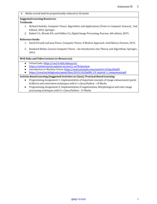 Annexure-II 3
3
4. Marks scored shall be proportionally reduced to 50 marks.
Suggested Learning Resources:
Textbooks
1. Richard Szeliski, Computer Vision: Algorithms and Applications (Texts in Computer Science), 2nd
Edition, 2022, Springer.
2. Rafael C G., Woods R E. and Eddins S L, Digital Image Processing, Pearson, 4th edition, 2019.
Reference books
1. David Forsyth and Jean Ponce, Computer Vision: A Modern Approach, 2nd Edition, Pearson, 2015.
2. Reinhard Klette, Concise Computer Vision - An Introduction into Theory and Algorithms, Springer,
2014.
Web links and Video Lectures (e-Resources):
● Virtual Labs: https://cse19-iiith.vlabs.ac.in/
● https://onlinecourses.nptel.ac.in/noc21_ee78/preview
● Introduction to Machine Vision: https://www.youtube.com/watch?v=tY2gczObpfU
● https://coral.ise.lehigh.edu/optml/files/2019/10/OptML_CV_tutorial_1_compressed.pdf
Activity Based Learning (Suggested Activities in Class)/ Practical Based Learning
● Programming Assignment-1: Implementation of important concepts of Image enhancement (point
& filters) and restoration techniques with C++/Java/Python - 10 Marks
● Programming Assignment-2: Implementation of segmentation, Morphological and color image
processing techniques with C++/Java/Python - 15 Marks
@#@11012025
 
