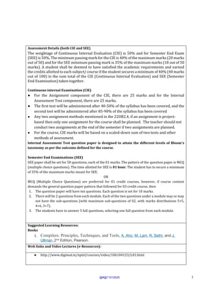 3
Assessment Details (both CIE and SEE)
The weightage of Continuous Internal Evaluation (CIE) is 50% and for Semester End Exam
(SEE) is 50%. The minimum passing mark for the CIE is 40% of the maximum marks (20 marks
out of 50) and for the SEE minimum passing mark is 35% of the maximum marks (18 out of 50
marks). A student shall be deemed to have satisfied the academic requirements and earned
the credits allotted to each subject/ course if the student secures a minimum of 40% (40 marks
out of 100) in the sum total of the CIE (Continuous Internal Evaluation) and SEE (Semester
End Examination) taken together.
Continuous internal Examination (CIE)
● For the Assignment component of the CIE, there are 25 marks and for the Internal
Assessment Test component, there are 25 marks.
● The first test will be administered after 40-50% of the syllabus has been covered, and the
second test will be administered after 85-90% of the syllabus has been covered
● Any two assignment methods mentioned in the 22OB2.4, if an assignment is project-
based then only one assignment for the course shall be planned. The teacher should not
conduct two assignments at the end of the semester if two assignments are planned.
● For the course, CIE marks will be based on a scaled-down sum of two tests and other
methods of assessment.
Internal Assessment Test question paper is designed to attain the different levels of Bloom’s
taxonomy as per the outcome defined for the course.
Semester End Examinations (SEE)
SEE paper shall be set for 50 questions, each of the 01 marks. The pattern of the question paper is MCQ
(multiple choice questions). The time allotted for SEE is 01 hour. The student has to secure a minimum
of 35% of the maximum marks meant for SEE.
OR
MCQ (Multiple Choice Questions) are preferred for 01 credit courses, however, if course content
demands the general question paper pattern that followed for 03 credit course, then
1. The question paper will have ten questions. Each question is set for 10 marks.
2. There will be 2 questions from each module. Each of the two questions under a module may or may
not have the sub-questions (with maximum sub-questions of 02, with marks distributions 5+5,
4+6, 3+7).
3. The students have to answer 5 full questions, selecting one full question from each module.
Suggested Learning Resources:
Books
1. Compilers: Principles, Techniques, and Tools, A. Aho, M. Lam, R. Sethi, and J.
Ullman.,2nd
Edition, Pearson.
Web links and Video Lectures (e-Resources):
● http://www.digimat.in/nptel/courses/video/106104123/L01.html
@#@11012025
 