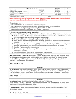 1
ADVANCED JAVA Semester 6
Course Code BCS613D CIE Marks 50
Teaching Hours/Week (L:T:P: S) 3:0:0:0 SEE Marks 50
Total Hours of Pedagogy 40 hours Total Marks 100
Credits 03 Exam Hours 03
Examination nature (SEE) Theory
Note- Students who have not opted for Java course in earlier semester, student has to undergo a bridge
course on basics of java before the commencement of 6th SEM.
Course objectives:
CLO 1. Understanding the fundamentals of collection framework
CLO 2. Demonstrate the fundamental concepts of String operations and Swing applications
CLO 3. Design and develop web applications using Java servlets and JSP
CLO 4. Apply database interaction through Java database Connectivity
Teaching-Learning Process (General Instructions)
These are sample Strategies; that teachers can use to accelerate the attainment of the various course outcomes.
1. Lecturer method (L) does not mean only the traditional lecture method, but different types of
teaching methods may be adopted to achieve the outcomes.
2. Promote collaborative learning (Group Learning) in the class.
3. Pose at least three HOT (Higher Order Thinking) questions in the class to stimulate critical
thinking.
4. Incorporate Problem-Based Learning (PBL) to foster students' analytical skills and develop their
ability to evaluate, generalize, and analyse information rather than merely recalling it.
5. Introduce Topics in manifold representations.
6. Demonstrate ways to solve the same problem and encourage the students to come up with their
own creative solutions.
7. Discuss application of every concept to solve the real world problems.
MODULE-1
The collections and Framework: Collections Overview, The Collection Interfaces, The Collection Classes,
accessing a collection Via an Iterator, Storing User Defined Classes in Collections, The Random Access
Interface, Working with Maps, Comparators, The Collection Algorithms, Arrays, The legacy Classes and
Interfaces, Parting Thoughts on Collections.
Text Book 1: Ch. 20
MODULE-2
String Handling: The String Constructors, String Length, Special String Operations, Character Extraction,
String Comparison, Searching Strings, Modifying a String, Data Conversion Using valueOf( ), Changing the
Case of Characters Within a String, joining strings, Additional String Methods, StringBuffer , StringBuilder
Text Book 1: Ch 18
MODULE-3
Introducing Swing: The Origin of Swing, Swing Is Built on AWT, Two Key
Swing Features, The MVC Connection, Components and Containers, The Swing Packages, A Simple Swing
Application, Event Handling, Painting in Swing.
Exploring Swing : JLabel and ImageIcon,JTextField,The Swing Buttons-JButton, JToggleButton, Check
Boxes, Radio Buttons
Text Book 1: Ch 32 and Ch. 33
@#@11012025
 