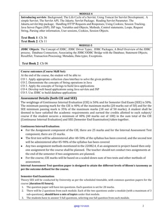 2
MODULE-4
Introducing servlets: Background; The Life Cycle of a Servlet; Using Tomcat for Servlet Development; A
simple Servlet; The Servlet API; The Jakarta. Servlet Package; Reading Servlet Parameter; The
Jakarta.servlet.http package; Handling HTTP Requests and Responses; Using Cookies; Session Tracking.
Java Server Pages (JSP); JSP tags, Variables and Objects, Methods, Control statements, Loops, Request
String, Parsing other information, User sessions, Cookies, Session Objects.
Text Book 1: Ch 36
Text Book 2: Ch 11
MODULE-5
JDBC Objects: The Concept of JDBC; JDBC Driver Types; JDBC Packages; A Brief Overview of the JDBC
process; Database Connection; Associating the JDBC/ODBC Bridge with the Database; Statement Objects;
ResultSet; Transaction Processing; Metadata, Data types; Exceptions.
Text Book 2: Ch 06
Course outcomes (Course Skill Set):
At the end of the course, the student will be able to:
CO 1. Apply appropriate collection class/interface to solve the given problem
CO 2. Demonstrate the concepts of String operations in Java
CO 3. Apply the concepts of Swings to build Java applications
CO 4. Develop web based applications using Java servlets and JSP
CO 5. Use JDBC to build database applications
Assessment Details (both CIE and SEE)
The weightage of Continuous Internal Evaluation (CIE) is 50% and for Semester End Exam (SEE) is 50%.
The minimum passing mark for the CIE is 40% of the maximum marks (20 marks out of 50) and for the
SEE minimum passing mark is 35% of the maximum marks (18 out of 50 marks). A student shall be
deemed to have satisfied the academic requirements and earned the credits allotted to each subject/
course if the student secures a minimum of 40% (40 marks out of 100) in the sum total of the CIE
(Continuous Internal Evaluation) and SEE (Semester End Examination) taken together.
Continuous Internal Evaluation:
● For the Assignment component of the CIE, there are 25 marks and for the Internal Assessment Test
component, there are 25 marks.
● The first test will be administered after 40-50% of the syllabus has been covered, and the second test
will be administered after 85-90% of the syllabus has been covered
● Any two assignment methods mentioned in the 22OB2.4, if an assignment is project-based then only
one assignment for the course shall be planned. The teacher should not conduct two assignments at
the end of the semester if two assignments are planned.
● For the course, CIE marks will be based on a scaled-down sum of two tests and other methods of
assessment.
Internal Assessment Test question paper is designed to attain the different levels of Bloom’s taxonomy as
per the outcome defined for the course.
Semester-End Examination:
Theory SEE will be conducted by University as per the scheduled timetable, with common question papers for the
course (duration 03 hours).
1. The question paper will have ten questions. Each question is set for 20 marks.
2. There will be 2 questions from each module. Each of the two questions under a module (with a maximum of 3
sub-questions), should have a mix of topics under that module.
3. The students have to answer 5 full questions, selecting one full question from each module.
@#@11012025
 