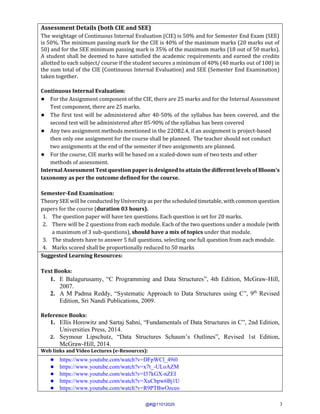 3
Assessment Details (both CIE and SEE)
The weightage of Continuous Internal Evaluation (CIE) is 50% and for Semester End Exam (SEE)
is 50%. The minimum passing mark for the CIE is 40% of the maximum marks (20 marks out of
50) and for the SEE minimum passing mark is 35% of the maximum marks (18 out of 50 marks).
A student shall be deemed to have satisfied the academic requirements and earned the credits
allotted to each subject/ course if the student secures a minimum of 40% (40 marks out of 100) in
the sum total of the CIE (Continuous Internal Evaluation) and SEE (Semester End Examination)
taken together.
Continuous Internal Evaluation:
● For the Assignment component of the CIE, there are 25 marks and for the Internal Assessment
Test component, there are 25 marks.
● The first test will be administered after 40-50% of the syllabus has been covered, and the
second test will be administered after 85-90% of the syllabus has been covered
● Any two assignment methods mentioned in the 22OB2.4, if an assignment is project-based
then only one assignment for the course shall be planned. The teacher should not conduct
two assignments at the end of the semester if two assignments are planned.
● For the course, CIE marks will be based on a scaled-down sum of two tests and other
methods of assessment.
Internal Assessment Test question paper is designed to attain the different levels of Bloom’s
taxonomy as per the outcome defined for the course.
Semester-End Examination:
Theory SEE will be conducted by University as per the scheduled timetable, with common question
papers for the course (duration 03 hours).
1. The question paper will have ten questions. Each question is set for 20 marks.
2. There will be 2 questions from each module. Each of the two questions under a module (with
a maximum of 3 sub-questions), should have a mix of topics under that module.
3. The students have to answer 5 full questions, selecting one full question from each module.
4. Marks scored shall be proportionally reduced to 50 marks.
Suggested Learning Resources:
Text Books:
1. E Balagurusamy, “C Programming and Data Structures”, 4th Edition, McGraw-Hill,
2007.
2. A M Padma Reddy, “Systematic Approach to Data Structures using C”, 9th
Revised
Edition, Sri Nandi Publications, 2009.
Reference Books:
1. Ellis Horowitz and Sartaj Sahni, “Fundamentals of Data Structures in C”, 2nd Edition,
Universities Press, 2014.
2. Seymour Lipschutz, “Data Structures Schaum’s Outlines”, Revised 1st Edition,
McGraw-Hill, 2014.
Web links and Video Lectures (e-Resources):
● https://www.youtube.com/watch?v=DFpWCl_49i0
● https://www.youtube.com/watch?v=x7t_-ULoAZM
● https://www.youtube.com/watch?v=I37kGX-nZEI
● https://www.youtube.com/watch?v=XuCbpw6Bj1U
● https://www.youtube.com/watch?v=R9PTBwOzceo
@#@11012025
 