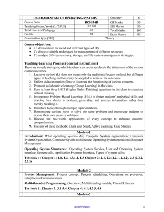 1
FUNDAMENTALS OF OPERATING SYSTEMS Semester 6
Course Code BCS654B CIE Marks 50
Teaching Hours/Week (L: T:P: S) 3:0:0:0 SEE Marks 50
Total Hours of Pedagogy 40 Total Marks 100
Credits 03 Exam Hours 03
Examination type (SEE) Theory
Course objectives:
● To demonstrate the need and different types of OS
● To discuss suitable techniques for management of different resources
● To analyse different memory, storage, and file system management strategies.
Teaching-Learning Process (General Instructions)
These are sample strategies; which teachers can use to accelerate the attainment of the various
course outcomes.
1. Lecturer method (L) does not mean only the traditional lecture method, but different
types of teaching methods may be adopted to achieve the outcomes.
2. Utilize video/animation films to illustrate the functioning of various concepts.
3. Promote collaborative learning (Group Learning) in the class.
4. Pose at least three HOT (Higher Order Thinking) questions in the class to stimulate
critical thinking.
5. Incorporate Problem-Based Learning (PBL) to foster students' analytical skills and
develop their ability to evaluate, generalize, and analyze information rather than
merely recalling it.
6. Introduce topics through multiple representations.
7. Demonstrate various ways to solve the same problem and encourage students to
devise their own creative solutions.
8. Discuss the real-world applications of every concept to enhance students'
comprehension.
9. Use any of these methods: Chalk and board, Active Learning, Case Studies.
Module-1
Introduction: What operating systems do; Computer System organization; Computer
System Organization, Computer System architecture; Operating System operations; Resource
Management
Operating System Structures: Operating System Servies, User and Operating System
interface; System calls, Application Program Interface, Types of system calls;
Textbook 1: Chapter 1: 1.1, 1.2, 1.3,1.4, 1.5 Chapter 2: 2.1, 2.2 (2.2.1, 2.2.2), 2.3 (2.3.2,
2.3.3)
Module-2
Process Management: Process concept; Process scheduling; Operations on processes;
Interprocess Communication
Multi-threaded Programming: Overview; Multithreading models, Thread Libraries
Textbook 1: Chapter 3: 3.1-3.4, Chapter 4: 4.1, 4.3 5, 4.4
Module-3
@#@11012025
 