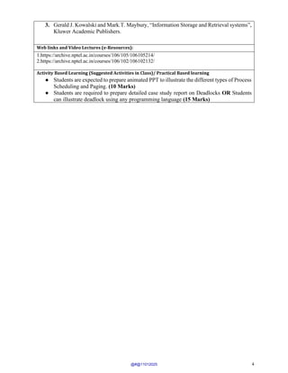 4
3. Gerald J. Kowalski and Mark.T. Maybury, “Information Storage and Retrieval systems”,
Kluwer Academic Publishers.
Web links and Video Lectures (e-Resources):
1.https://archive.nptel.ac.in/courses/106/105/106105214/
2.https://archive.nptel.ac.in/courses/106/102/106102132/
Activity Based Learning (Suggested Activities in Class)/ Practical Based learning
● Students are expected to prepare animated PPT to illustrate the different types of Process
Scheduling and Paging. (10 Marks)
● Students are required to prepare detailed case study report on Deadlocks OR Students
can illustrate deadlock using any programming language (15 Marks)
@#@11012025
 