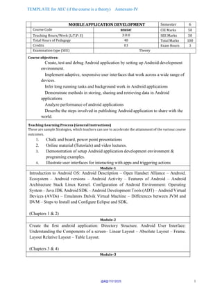 TEMPLATE for AEC (if the course is a theory) Annexure-IV
1
MOBILE APPLICATION DEVELOPMENT Semester 6
Course Code BIS654C CIE Marks 50
Teaching Hours/Week (L:T:P: S) 3:0:0 SEE Marks 50
Total Hours of Pedagogy 40 Total Marks 100
Credits 03 Exam Hours 3
Examination type (SEE) Theory
Course objectives:
Create, test and debug Android application by setting up Android development
environment.
Implement adaptive, responsive user interfaces that work across a wide range of
devices.
Infer long running tasks and background work in Android applications
Demonstrate methods in storing, sharing and retrieving data in Android
applications
Analyze performance of android applications
Describe the steps involved in publishing Android application to share with the
world.
Teaching-Learning Process (General Instructions)
These are sample Strategies, which teachers can use to accelerate the attainment of the various course
outcomes.
1. Chalk and board, power point presentations
2. Online material (Tutorials) and video lectures.
3. Demonstration of setup Android application development environment &
programing examples.
4. Illustrate user interfaces for interacting with apps and triggering actions
Module-1
Introduction to Android OS: Android Description – Open Handset Alliance – Android.
Ecosystem – Android versions – Android Activity – Features of Android – Android
Architecture Stack Linux Kernel. Configuration of Android Environment: Operating
System – Java JDK Android SDK – Android Development Tools (ADT) – Android Virtual
Devices (AVDs) – Emulators Dalvik Virtual Machine – Differences between JVM and
DVM – Steps to Install and Configure Eclipse and SDK.
(Chapters 1 & 2)
Module-2
Create the first android application: Directory Structure. Android User Interface:
Understanding the Components of a screen– Linear Layout – Absolute Layout – Frame.
Layout Relative Layout – Table Layout.
(Chapters 3 & 4)
Module-3
@#@11012025
 