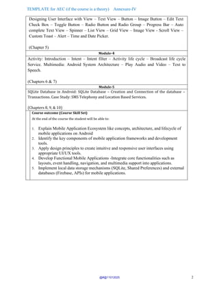 TEMPLATE for AEC (if the course is a theory) Annexure-IV
2
Designing User Interface with View – Text View – Button – Image Button – Edit Text
Check Box – Toggle Button – Radio Button and Radio Group – Progress Bar – Auto
complete Text View – Spinner – List View – Grid View – Image View - Scroll View –
Custom Toast – Alert – Time and Date Picker.
(Chapter 5)
Module-4
Activity: Introduction – Intent – Intent filter – Activity life cycle – Broadcast life cycle
Service. Multimedia: Android System Architecture – Play Audio and Video – Text to
Speech.
(Chapters 6 & 7)
Module-5
SQLite Database in Android: SQLite Database – Creation and Connection of the database –
Transactions. Case Study: SMS Telephony and Location Based Services.
(Chapters 8, 9, & 10)
Course outcome (Course Skill Set)
At the end of the course the student will be able to:
1. Explain Mobile Application Ecosystem like concepts, architecture, and lifecycle of
mobile applications on Android
2. Identify the key components of mobile application frameworks and development
tools.
3. Apply design principles to create intuitive and responsive user interfaces using
appropriate UI/UX tools.
4. Develop Functional Mobile Applications -Integrate core functionalities such as
layouts, event handling, navigation, and multimedia support into applications.
5. Implement local data storage mechanisms (SQLite, Shared Preferences) and external
databases (Firebase, APIs) for mobile applications.
@#@11012025
 