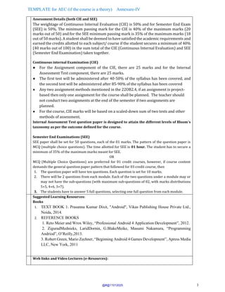 TEMPLATE for AEC (if the course is a theory) Annexure-IV
3
Assessment Details (both CIE and SEE)
The weightage of Continuous Internal Evaluation (CIE) is 50% and for Semester End Exam
(SEE) is 50%. The minimum passing mark for the CIE is 40% of the maximum marks (20
marks out of 50) and for the SEE minimum passing mark is 35% of the maximum marks (18
out of 50 marks). A student shall be deemed to have satisfied the academic requirements and
earned the credits allotted to each subject/ course if the student secures a minimum of 40%
(40 marks out of 100) in the sum total of the CIE (Continuous Internal Evaluation) and SEE
(Semester End Examination) taken together.
Continuous internal Examination (CIE)
● For the Assignment component of the CIE, there are 25 marks and for the Internal
Assessment Test component, there are 25 marks.
● The first test will be administered after 40-50% of the syllabus has been covered, and
the second test will be administered after 85-90% of the syllabus has been covered
● Any two assignment methods mentioned in the 22OB2.4, if an assignment is project-
based then only one assignment for the course shall be planned. The teacher should
not conduct two assignments at the end of the semester if two assignments are
planned.
● For the course, CIE marks will be based on a scaled-down sum of two tests and other
methods of assessment.
Internal Assessment Test question paper is designed to attain the different levels of Bloom’s
taxonomy as per the outcome defined for the course.
Semester End Examinations (SEE)
SEE paper shall be set for 50 questions, each of the 01 marks. The pattern of the question paper is
MCQ (multiple choice questions). The time allotted for SEE is 01 hour. The student has to secure a
minimum of 35% of the maximum marks meant for SEE.
OR
MCQ (Multiple Choice Questions) are preferred for 01 credit courses, however, if course content
demands the general question paper pattern that followed for 03 credit course, then
1. The question paper will have ten questions. Each question is set for 10 marks.
2. There will be 2 questions from each module. Each of the two questions under a module may or
may not have the sub-questions (with maximum sub-questions of 02, with marks distributions
5+5, 4+6, 3+7).
3. The students have to answer 5 full questions, selecting one full question from each module.
Suggested Learning Resources:
Books
1. TEXT BOOK 1. Prasanna Kumar Dixit, "Android", Vikas Publishing House Private Ltd.,
Noida, 2014.
2. REFERENCE BOOKS
1. Reto Meier and Wrox Wiley, “Professional Android 4 Application Development”, 2012.
2. ZiguradMednieks, LaridDornin, G.BlakeMeike, Masumi Nakamura, “Programming
Andriod”, O’Reilly,2013.
3. Robert Green, Mario Zechner, “Beginning Android 4 Games Development”, Apress Media
LLC, New York, 2011
Web links and Video Lectures (e-Resources):
@#@11012025
 