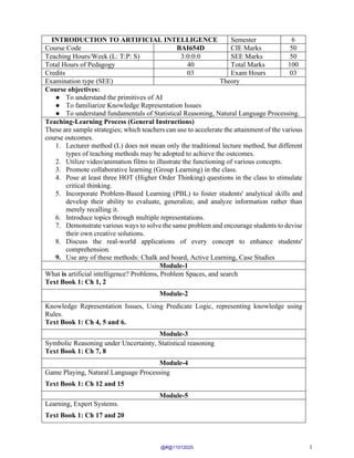 1
INTRODUCTION TO ARTIFICIAL INTELLIGENCE Semester 6
Course Code BAI654D CIE Marks 50
Teaching Hours/Week (L: T:P: S) 3:0:0:0 SEE Marks 50
Total Hours of Pedagogy 40 Total Marks 100
Credits 03 Exam Hours 03
Examination type (SEE) Theory
Course objectives:
● To understand the primitives of AI
● To familiarize Knowledge Representation Issues
● To understand fundamentals of Statistical Reasoning, Natural Language Processing.
Teaching-Learning Process (General Instructions)
These are sample strategies; which teachers can use to accelerate the attainment of the various
course outcomes.
1. Lecturer method (L) does not mean only the traditional lecture method, but different
types of teaching methods may be adopted to achieve the outcomes.
2. Utilize video/animation films to illustrate the functioning of various concepts.
3. Promote collaborative learning (Group Learning) in the class.
4. Pose at least three HOT (Higher Order Thinking) questions in the class to stimulate
critical thinking.
5. Incorporate Problem-Based Learning (PBL) to foster students' analytical skills and
develop their ability to evaluate, generalize, and analyze information rather than
merely recalling it.
6. Introduce topics through multiple representations.
7. Demonstrate various ways to solve the same problem and encourage students to devise
their own creative solutions.
8. Discuss the real-world applications of every concept to enhance students'
comprehension.
9. Use any of these methods: Chalk and board, Active Learning, Case Studies
Module-1
What is artificial intelligence? Problems, Problem Spaces, and search
Text Book 1: Ch 1, 2
Module-2
Knowledge Representation Issues, Using Predicate Logic, representing knowledge using
Rules.
Text Book 1: Ch 4, 5 and 6.
Module-3
Symbolic Reasoning under Uncertainty, Statistical reasoning
Text Book 1: Ch 7, 8
Module-4
Game Playing, Natural Language Processing
Text Book 1: Ch 12 and 15
Module-5
Learning, Expert Systems.
Text Book 1: Ch 17 and 20
@#@11012025
 