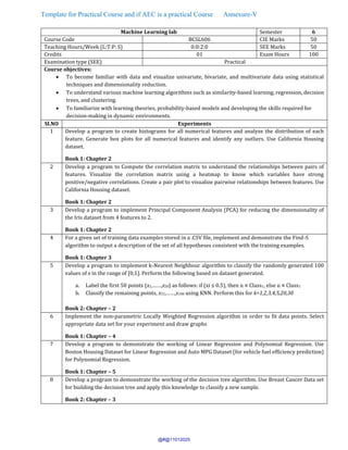 Template for Practical Course and if AEC is a practical Course Annexure-V
Machine Learning lab Semester 6
Course Code BCSL606 CIE Marks 50
Teaching Hours/Week (L:T:P: S) 0:0:2:0 SEE Marks 50
Credits 01 Exam Hours 100
Examination type (SEE) Practical
Course objectives:
• To become familiar with data and visualize univariate, bivariate, and multivariate data using statistical
techniques and dimensionality reduction.
• To understand various machine learning algorithms such as similarity-based learning, regression, decision
trees, and clustering.
• To familiarize with learning theories, probability-based models and developing the skills required for
decision-making in dynamic environments.
Sl.NO Experiments
1 Develop a program to create histograms for all numerical features and analyze the distribution of each
feature. Generate box plots for all numerical features and identify any outliers. Use California Housing
dataset.
Book 1: Chapter 2
2 Develop a program to Compute the correlation matrix to understand the relationships between pairs of
features. Visualize the correlation matrix using a heatmap to know which variables have strong
positive/negative correlations. Create a pair plot to visualize pairwise relationships between features. Use
California Housing dataset.
Book 1: Chapter 2
3 Develop a program to implement Principal Component Analysis (PCA) for reducing the dimensionality of
the Iris dataset from 4 features to 2.
Book 1: Chapter 2
4 For a given set of training data examples stored in a .CSV file, implement and demonstrate the Find-S
algorithm to output a description of the set of all hypotheses consistent with the training examples.
Book 1: Chapter 3
5 Develop a program to implement k-Nearest Neighbour algorithm to classify the randomly generated 100
values of x in the range of [0,1]. Perform the following based on dataset generated.
a. Label the first 50 points {x1,……,x50} as follows: if (xi ≤ 0.5), then xi ∊ Class1, else xi ∊ Class1
b. Classify the remaining points, x51,……,x100 using KNN. Perform this for k=1,2,3,4,5,20,30
Book 2: Chapter – 2
6 Implement the non-parametric Locally Weighted Regression algorithm in order to fit data points. Select
appropriate data set for your experiment and draw graphs
Book 1: Chapter – 4
7 Develop a program to demonstrate the working of Linear Regression and Polynomial Regression. Use
Boston Housing Dataset for Linear Regression and Auto MPG Dataset (for vehicle fuel efficiency prediction)
for Polynomial Regression.
Book 1: Chapter – 5
8 Develop a program to demonstrate the working of the decision tree algorithm. Use Breast Cancer Data set
for building the decision tree and apply this knowledge to classify a new sample.
Book 2: Chapter – 3
@#@11012025
 