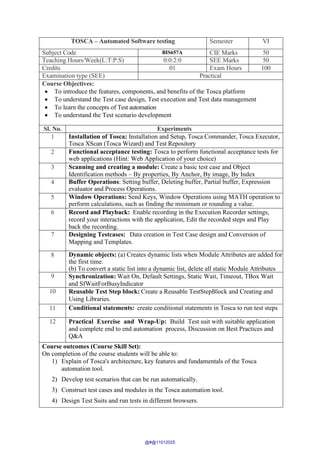 TOSCA – Automated Software testing Semester VI
Subject Code BIS657A CIE Marks 50
Teaching Hours/Week(L:T:P:S) 0:0:2:0 SEE Marks 50
Credits 01 Exam Hours 100
Examination type (SEE) Practical
Course Objectives:
• To introduce the features, components, and benefits of the Tosca platform
• To understand the Test case design, Test execution and Test data management
• To learn the concepts of Test automation
• To understand the Test scenario development
Sl. No. Experiments
1 Installation of Tosca: Installation and Setup, Tosca Commander, Tosca Executor,
Tosca XScan (Tosca Wizard) and Test Repository
2 Functional acceptance testing: Tosca to perform functional acceptance tests for
web applications (Hint: Web Application of your choice)
3 Scanning and creating a module: Create a basic test case and Object
Identification methods – By properties, By Anchor, By image, By Index
4 Buffer Operations: Setting buffer, Deleting buffer, Partial buffer, Expression
evaluator and Process Operations.
5 Window Operations: Send Keys, Window Operations using MATH operation to
perform calculations, such as finding the minimum or rounding a value.
6 Record and Playback: Enable recording in the Execution Recorder settings,
record your interactions with the application, Edit the recorded steps and Play
back the recording.
7 Designing Testcases: Data creation in Test Case design and Conversion of
Mapping and Templates.
8 Dynamic objects: (a) Creates dynamic lists when Module Attributes are added for
the first time.
(b) To convert a static list into a dynamic list, delete all static Module Attributes
9 Synchronization: Wait On, Default Settings, Static Wait, Timeout, TBox Wait
and SfWaitForBusyIndicator
10 Reusable Test Step block: Create a Reusable TestStepBlock and Creating and
Using Libraries.
11 Conditional statements: create conditional statements in Tosca to run test steps
12 Practical Exercise and Wrap-Up: Build Test suit with suitable application
and complete end to end automation process, Discussion on Best Practices and
Q&A
Course outcomes (Course Skill Set):
On completion of the course students will be able to:
1) Explain of Tosca's architecture, key features and fundamentals of the Tosca
automation tool.
2) Develop test scenarios that can be run automatically.
3) Construct test cases and modules in the Tosca automation tool.
4) Design Test Suits and run tests in different browsers.
@#@11012025
 