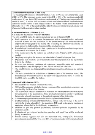 Assessment Details (both CIE and SEE)
The weightage of Continuous Internal Evaluation (CIE) is 50% and for Semester End Exam
(SEE) is 50%. The minimum passing mark for the CIE is 40% of the maximum marks (20
marks out of 50) and for the SEE minimum passing mark is 35% of the maximum marks (18
out of 50 marks). A student shall be deemed to have satisfied the academic requirements and
earned the credits allotted to each subject/ course if the student secures a minimum of 40%
(40 marks out of 100) in the sum total of the CIE (Continuous Internal Evaluation) and SEE
(Semester End Examination) taken together.
Continuous Internal Evaluation (CIE):
CIE marks for the practical course are 50 Marks.
The split-up of CIE marks for record/ journal and test are in the ratio 60:40.
• Each experiment is to be evaluated for conduction with an observation sheet and record
write-up. Rubrics for the evaluation of the journal/write-up for hardware/software
experiments are designed by the faculty who is handling the laboratory session and are
made known to students at the beginning of the practical session.
• Record should contain all the specified experiments in the syllabus and each experiment
write-up will be evaluated for 10 marks.
• Total marks scored by the students are scaled down to 30 marks (60% of maximum
marks).
• Weightage to be given for neatness and submission of record/write-up on time.
• Department shall conduct a test of 100 marks after the completion of all the experiments
listed in the syllabus.
• In a test, test write-up, conduction of experiment, acceptable result, and procedural
knowledge will carry a weightage of 60% and the rest 40% for viva-voce.
• The suitable rubrics can be designed to evaluate each student’s performance and learning
ability.
• The marks scored shall be scaled down to 20 marks (40% of the maximum marks). The
Sum of scaled-down marks scored in the report write-up/journal and marks of a test is the
total CIE marks scored by the student.
Semester End Evaluation (SEE):
• SEE marks for the practical course are 50 Marks.
• SEE shall be conducted jointly by the two examiners of the same institute, examiners are
appointed by the Head of the Institute.
• The examination schedule and names of examiners are informed to the university before
the conduction of the examination. These practical examinations are to be conducted
between the schedule mentioned in the academic calendar of the University.
• All laboratory experiments are to be included for practical examination.
• (Rubrics) Breakup of marks and the instructions printed on the cover page of the answer
script to be strictly adhered to by the examiners. OR based on the course requirement
evaluation rubrics shall be decided jointly by examiners.
• Students can pick one question (experiment) from the questions lot prepared by the
examiners jointly.
• Evaluation of test write-up/ conduction procedure and result/viva will be conducted
jointly by examiners.
• General rubrics suggested for SEE are mentioned here, writeup-20%, Conduction
procedure and result in 60%, Viva-voce 20% of maximum marks. SEE for practical shall
@#@11012025
 