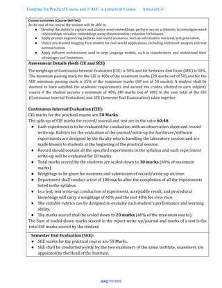 Template for Practical Course and if AEC is a practical Course Annexure-V
Course outcomes (Course Skill Set):
At the end of the course the student will be able to:
● Develop the ability to explore and analyze word embeddings, perform vector arithmetic to investigate word
relationships, visualize embeddings using dimensionality reduction techniques
● Apply prompt engineering skills to real-world scenarios, such as information retrieval, text generation.
● Utilize pre-trained Hugging Face models for real-world applications, including sentiment analysis and text
summarization.
● Apply different architectures used in large language models, such as transformers, and understand their
advantages and limitations.
Assessment Details (both CIE and SEE)
The weightage of Continuous Internal Evaluation (CIE) is 50% and for Semester End Exam (SEE) is 50%.
The minimum passing mark for the CIE is 40% of the maximum marks (20 marks out of 50) and for the
SEE minimum passing mark is 35% of the maximum marks (18 out of 50 marks). A student shall be
deemed to have satisfied the academic requirements and earned the credits allotted to each subject/
course if the student secures a minimum of 40% (40 marks out of 100) in the sum total of the CIE
(Continuous Internal Evaluation) and SEE (Semester End Examination) taken together
Continuous Internal Evaluation (CIE):
CIE marks for the practical course are 50 Marks.
The split-up of CIE marks for record/ journal and test are in the ratio 60:40.
● Each experiment is to be evaluated for conduction with an observation sheet and record
write-up. Rubrics for the evaluation of the journal/write-up for hardware/software
experiments are designed by the faculty who is handling the laboratory session and are
made known to students at the beginning of the practical session.
● Record should contain all the specified experiments in the syllabus and each experiment
write-up will be evaluated for 10 marks.
● Total marks scored by the students are scaled down to 30 marks (60% of maximum
marks).
● Weightage to be given for neatness and submission of record/write-up on time.
● Department shall conduct a test of 100 marks after the completion of all the experiments
listed in the syllabus.
● In a test, test write-up, conduction of experiment, acceptable result, and procedural
knowledge will carry a weightage of 60% and the rest 40% for viva-voce.
● The suitable rubrics can be designed to evaluate each student’s performance and learning
ability.
● The marks scored shall be scaled down to 20 marks (40% of the maximum marks).
The Sum of scaled-down marks scored in the report write-up/journal and marks of a test is the
total CIE marks scored by the student.
Semester End Evaluation (SEE):
● SEE marks for the practical course are 50 Marks.
● SEE shall be conducted jointly by the two examiners of the same institute, examiners are
appointed by the Head of the Institute.
@#@11012025
 