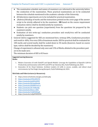 Template for Practical Course and if AEC is a practical Course Annexure-V
● The examination schedule and names of examiners are informed to the university before
the conduction of the examination. These practical examinations are to be conducted
between the schedule mentioned in the academic calendar of the University.
● All laboratory experiments are to be included for practical examination.
● (Rubrics) Breakup of marks and the instructions printed on the cover page of the answer
script to be strictly adhered to by the examiners. OR based on the course requirement
evaluation rubrics shall be decided jointly by examiners.
● Students can pick one question (experiment) from the questions lot prepared by the
examiners jointly.
● Evaluation of test write-up/ conduction procedure and result/viva will be conducted
jointly by examiners.
● General rubrics suggested for SEE are mentioned here, writeup-20%, Conduction procedure
and result in -60%, Viva-voce 20% of maximum marks. SEE for practical shall be evaluated for
100 marks and scored marks shall be scaled down to 50 marks (however, based on course
type, rubrics shall be decided by the examiners)
Change of experiment is allowed only once and 15% of Marks allotted to the procedure part
are to be made zero.
The minimum duration of SEE is 02 hours
Suggested Learning Resources:
Books:
1. Modern Generative AI with ChatGPT and OpenAI Models: Leverage the Capabilities of OpenAI's LLM for
Productivity and Innovation with GPT3 and GPT4, by Valentina Alto, Packt Publishing Ltd, 2023.
2. Generative AI for Cloud Solutions: Architect modern AI LLMs in secure, scalable, and ethical cloud
environments, by Paul Singh, Anurag Karuparti ,Packt Publishing Ltd, 2024.
Web links and Video Lectures (e-Resources):
● https://www.w3schools.com/gen_ai/index.php
● https://youtu.be/eTPiL3DF27U
● https://youtu.be/je6AlVeGOV0
● https://youtu.be/RLVqsA8ns6k
● https://youtu.be/0SAKM7wiC-A
● https://youtu.be/28_9xMyrdjg
● https://youtu.be/8iuiz-c-EBw
● https://youtu.be/7oQ8VtEKcgE
● https://youtu.be/seXp0VWWZV0
@#@11012025
 