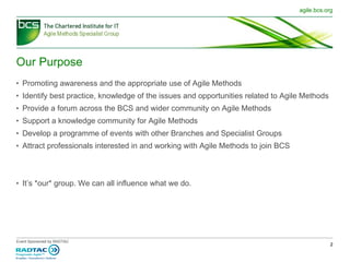 Our Purpose Promoting awareness and the appropriate use of Agile Methods Identify best practice, knowledge of the issues and opportunities related to Agile Methods Provide a forum across the BCS and wider community on Agile Methods  Support a knowledge community for Agile Methods  Develop a programme of events with other Branches and Specialist Groups Attract professionals interested in and working with Agile Methods to join BCS It’s *our* group. We can all influence what we do. 