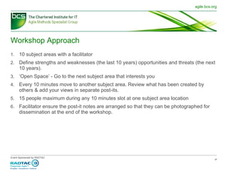 Workshop Approach 10 subject areas with a facilitator Define strengths and weaknesses (the last 10 years) opportunities and threats (the next 10 years). ‘ Open Space’ - Go to the next subject area that interests you Every 10 minutes move to another subject area. Review what has been created by others & add your views in separate post-its.  15 people maximum during any 10 minutes slot at one subject area location Facilitator ensure the post-it notes are arranged so that they can be photographed for dissemination at the end of the workshop. 