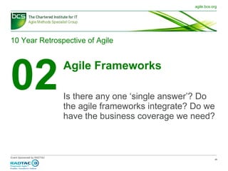 10 Year Retrospective of Agile 02 Agile Frameworks Is there any one ‘single answer’? Do the agile frameworks integrate? Do we have the business coverage we need? 