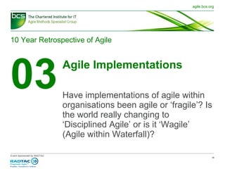 10 Year Retrospective of Agile 03 Agile Implementations Have implementations of agile within organisations been agile or ‘fragile’? Is the world really changing to ‘Disciplined Agile’ or is it ‘ Wagile ’  (Agile within Waterfall)? 
