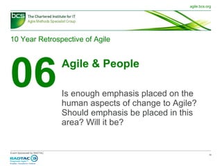 10 Year Retrospective of Agile 06 Agile & People Is enough emphasis placed on the human aspects of change to Agile? Should emphasis be placed in this area? Will it be? 