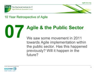 10 Year Retrospective of Agile 07 Agile & the Public Sector We saw some movement in 2011 towards Agile implementation within the public sector. Has this happened previously? Will it happen in the future? 