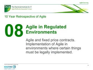 10 Year Retrospective of Agile 08 Agile in Regulated Environments Agile and fixed price contracts. Implementation of Agile in environments where certain things must be legally implemented. 