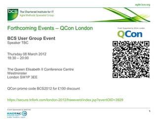 Forthcoming Events – QCon London BCS User Group Event Speaker TBC Thursday 08 March 2012  18:30 – 20:00 The Queen Elisabeth II Conference Centre Westminster London SW1P 3EE QCon promo code BCS2012 for £100 discount https://secure.trifork.com/london-2012/freeevent/index.jsp?eventOID=3929 Event Supported by QCon London 