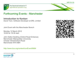 Forthcoming Events - Manchester Introduction to Kanban David Toon, Software Developer at DRL Limited Joint Event with the Manchester Branch Monday 12 March 2012  18:00 for 18:30 start John Dalton Building (Oxford Road Entrance) Manchester Metropolitan University Chester Street/Oxford Road Manchester M15 6BH http://www.bcs.org/content/conEvent/6684 