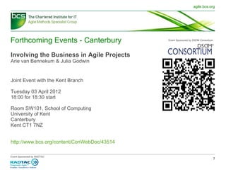 Forthcoming Events - Canterbury Involving the Business in Agile Projects Arie van Bennekum & Julia Godwin Joint Event with the Kent Branch Tuesday 03 April 2012  18:00 for 18:30 start Room SW101, School of Computing University of Kent Canterbury Kent CT1 7NZ http://www.bcs.org/content/ConWebDoc/43514 Event Sponsored by DSDM Consortium 