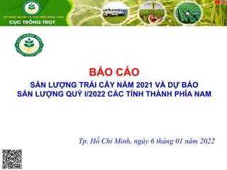 BÁO CÁO
SẢN LƯỢNG TRÁI CÂY NĂM 2021 VÀ DỰ BÁO
SẢN LƯỢNG QUÝ I/2022 CÁC TỈNH THÀNH PHÍA NAM
Tp. Hồ Chí Minh, ngày 6 tháng 01 năm 2022
 
