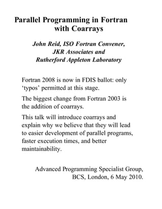 Parallel Programming in Fortran
            with Coarrays
      John Reid, ISO Fortran Convener,
            JKR Associates and
       Rutherford Appleton Laboratory


  Fortran 2008 is now in FDIS ballot: only
  ‘typos’ permitted at this stage.
  The biggest change from Fortran 2003 is
  the addition of coarrays.
  This talk will introduce coarrays and
  explain why we believe that they will lead
  to easier development of parallel programs,
  faster execution times, and better
  maintainability.


       Advanced Programming Specialist Group,
                   BCS, London, 6 May 2010.
 
