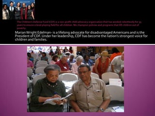 The Children's Defense Fund (CDF) is a non-profit child advocacy organization that has worked relentlessly for 35 years to ensure a level playing field for all children. We champion policies and programs that lift children out of poverty.Marian Wright Edelman- is a lifelong advocate for disadvantaged Americans and is the President of CDF. Under her leadership, CDF has become the nation's strongest voice for children and families.