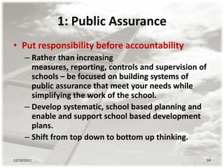 1: Public Assurance
• Put responsibility before accountability
      – Rather than increasing
        measures, reporting, controls and supervision of
        schools – be focused on building systems of
        public assurance that meet your needs while
        simplifying the work of the school.
      – Develop systematic, school based planning and
        enable and support school based development
        plans.
      – Shift from top down to bottom up thinking.

12/10/2011                                                 14
 